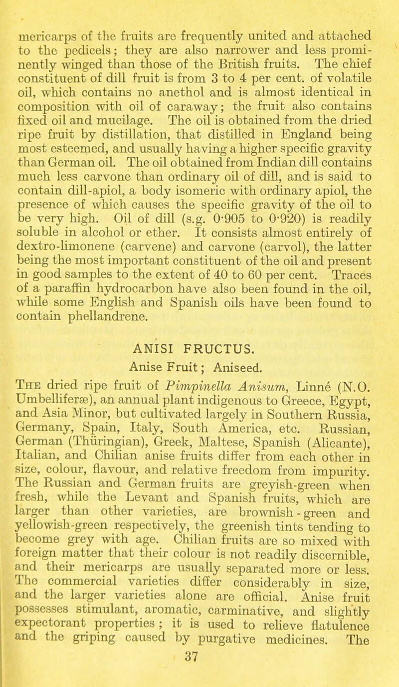 mericarps of the fruits are frequently united and attached to the pedicels; they are also narrower and less promi- nently winged than those of the British fruits. The chief constituent of dill fi'uit is from 3 to 4 per cent, of volatile oil, which contains no anethol and is almost identical in composition with oil of caraway; the fruit also contains fixed oil and mucilage. The oil is obtained from the dried ripe fruit by distillation, that distilled in England being most esteemed, and usually having a higher specific gravity than German oil. The oil obtained from Indian dill contains much less carvone than ordinary oil of dill, and is said to contain dill-apiol, a body isomeric with ordinary apiol, the presence of which causes the specific gravity of the oil to be very high. Oil of dill (s.g. 0-905 to 0-920) is reacUly soluble in alcohol or ether. It consists almost entirely of dextro-hmonene (carvene) and carvone (carvol), the latter being the most important constituent of the oil and present in good samples to the extent of 40 to 60 per cent. Traces of a parafl&n hydrocarbon have also been found in the oil, while some English and Spanish oils have been found to contain phellandrene. ANISI FRUCTUS. Anise Fruit; Aniseed. The dried ripe fruit of Pimpinella Anisum, Linne (N.O. Umbelhferae), an annual plant indigenous to Greece, Egypt, and Asia Minor, but cultivated largely in Southern Russia, Germany, Spain, Italy, South America, etc. Russian, German (Thiiringian), Greek, Maltese, Spanish (Ahcante), Italian, and Chilian anise fruits differ from each other in size, colour, flavour, and relative freedom from impurity. The Russian and German fruits are greyish-green when fresh, while the Levant and Spanish fruits, which are larger than other varieties, are brownish - green and yellowish-green respectively, the greenish tints tending to become grey with age. Chihan fruits are so mixed with foreign matter that their colour is not readily discernible, and their mericarps are usually separated more or less. The commercial varieties differ considerably in size, and the larger varieties alone are official. Anise fruit possesses stimulant, aromatic, carminative, and slightly expectorant properties ; it is used to reheve flatulence and the griping caused by purgative medicines. The