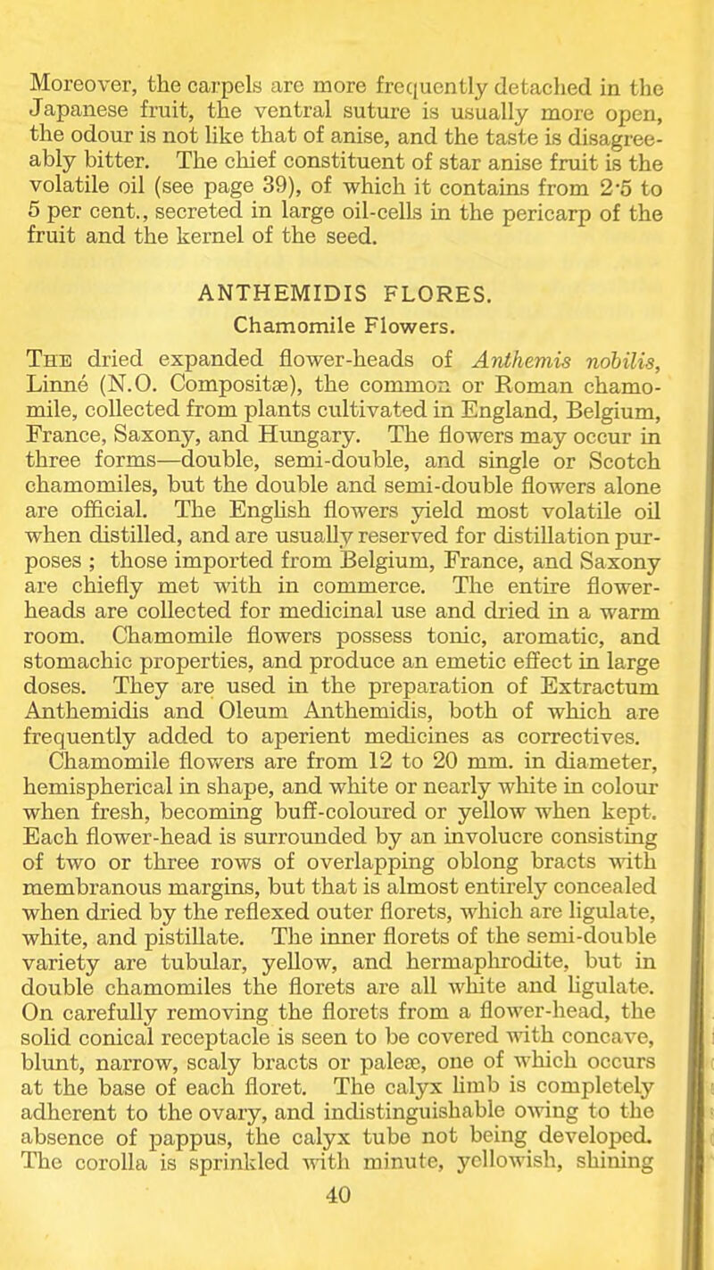 Moreover, the carpels are more frec(uently detached in the Japanese fruit, the ventral suture is usually more open, the odour is not Uke that of anise, and the taste is disagree- ably bitter. The chief constituent of star anise fruit is the volatile oil (see page 39), of which it contains from 2-5 to 5 per cent., secreted in large oil-cells in the pericarp of the fruit and the kernel of the seed. ANTHEMIDIS FLORES. Chamomile Flowers. The dried expanded flower-heads of Anihemis nobilis, Linne (N.O. Compositse), the common or Roman chamo- mile, collected from plants cultivated in England, Belgium, France, Saxony, and Hungary. The flowers may occur in three forms—double, semi-double, and single or Scotch chamomiles, but the double and semi-double flowers alone are official. The Enghsh flowers yield most volatile oil when distilled, and are usually reserved for distillation pur- poses ; those imported from Belgium, France, and Saxony are chiefly met with in commerce. The entire flower- heads are collected for medicinal use and dried in a warm room. Chamomile flowers possess tonic, aromatic, and stomachic properties, and produce an emetic effect in large doses. They are used in the preparation of Extractum Anthemidis and Oleum Anthemidis, both of which are frequently added to aperient medicines as correctives. Chamomile flov/ers are from 12 to 20 mm. in diameter, hemispherical in shape, and white or nearly white in colour when fresh, becoming buff-coloured or yellow when kept. Each flower-head is surroimded by an involucre consisting of two or three rows of overlapping oblong bracts with membranous margins, but that is almost entirely concealed when dried by the reflexed outer florets, which are ligulate, white, and pistillate. The inner florets of the semi-double variety are tubular, yellow, and hermaphrodite, but in double chamomiles the florets are all white and Ugulate. On carefully removing the florets from a flower-head, the solid conical receptacle is seen to be covered with concave, blimt, narrow, scaly bracts or palese, one of which occurs at the base of each floret. The calyx Umb is completely adherent to the ovary, and indistinguishable OAving to the absence of pappus, the calyx tube not being developed. The corolla is sprinkled with minute, yellowish, shining