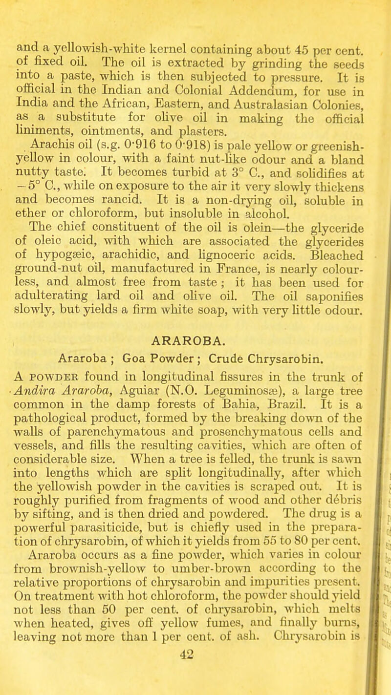 and a yellowish-white kernel containing about 45 per cent, of fixed oil. The oil is extracted by grinding the seeds into a paste, which is then subjected to pressure. It is official in the Indian and Colonial Addendum, for use in India and the African, Eastern, and Australasian Colonies, as a substitute for oUve oil in making the official Uniments, ointments, and plasters. Arachis oil (s.g. 0-916 to 0-918) is pale yellow or greenish- yellow in colour, with a faint nut-hke odour and a bland nutty taste. It becomes turbid at 3° C, and soUdifies at — 5° C, while on exposure to the air it very slowly thickens and becomes rancid. It is a non-drying oil, soluble in ether or chloroform, but insoluble in alcohol. The chief constituent of the oil is olein—the glyceride of oleic acid, with which are associated the glycerides of hypogseic, arachidic, and lignoceric acids. Bleached ground-nut oil, manufactured in France, is nearly colour- less, and almost free from taste ; it has been used for adulterating lard oil and oHve oil. The oil saponifies slowly, but yields a firm white soap, with very Uttle odour. ARAROBA. Araroba ; Goa Powder ; Crude Chrysarobin. A POWDER found in longitudinal fissiires in the trunk of ■ Andira Araroba, Aguiar (N.O. Leguminosaj), a large tree common in the damp forests of Bahia, Brazil. It is a pathological product, formed by the breaking down of the walls of parenchymatous and prosenchymatous cells and vessels, and fills the resulting cavities, which are often of considerable size. When a tree is felled, the trunk is sa^vn into lengths which are split longitudinally, after which the yellowish powder in the cavities is scraped out. It is roughly purified from fragments of wood and other debris by sifting, and is then dried and powdered. The drug is a powerful parasiticide, but is chiefly used in the prepara- tion of chrysarobin, of which it yields from 55 to 80 per cent. Araroba occurs as a fine powder, which varies in colour from brownish-yellow to umber-brown according to the relative proportions of chrysarobin and impurities present. On treatment with hot chloroform, the powder should yield not less than 60 per cent, of chrysarobin, which melts when heated, gives ofE yellow fumes, and finally bums, leaving not more than 1 per cent, of ash. Chrysarobin is