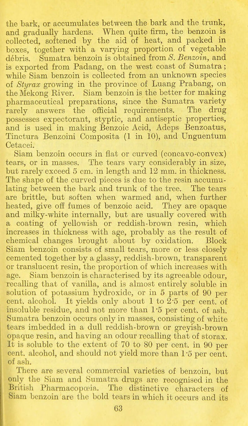 the bark, or accumulates between tbe bark and the trunk, and gradually hardens. When quite firm, the benzoin is collected, softened by the aid of heat, and packed in boxes, together with a varying proportion of vegetable debris. Sumatra benzoin is obtained from S. Benzoin, and is exported from Padang, on the west coast of Sumatra; while Siam benzoin is collected from an unknown species of Styrax growing in the province of Luang Prabang, on the ^Iekong River. Siam benzoin is the better for making pharmaceutical preparations, since the Sumatra variety rarely answers the official requirements. The drug possesses expectorant, styptic, and antiseptic properties, and is used in making Benzoic Acid, Adeps Benzoatus, Tinctura Benzoini Composita (1 in 10), and Unguentum Cetacei. Siam benzoin occurs in fiat or curved (concavo-convex) tears, or in masses. The tears vary considerably in size, but rarely exceed 5 cm. in length and 12 mm. in tliickness. The shape of the curved pieces is due to the resin accumu- lating between the bark and trunk of the tree. The tears are brittle, but soften when warmed and, when further heated, give off fumes of benzoic acid. They are opaque and milky-white internally, but are usually covered with a coating of yellowish or reddish-brown resin, which increases in thickness with age, probably as the result of chemical changes brought about by oxidation. Block Siam benzoin consists of small tears, more or less closely cemented together by a glassy, reddish-brown, transparent or translucent resin, the proportion of which increases with age. Siam benzoin is characterised by its agreeable odour, recalhng that of vanilla, and is almost entirely soluble in solution of potassium hydroxide, or in 5 parts of 90 per cent, alcohol. It yields only about 1 to 2*5 per cent, of insoluble residue, and not more than 15 per cent, of ash. Sumatra benzoin occurs only in masses, consisting of white tears imbedded in a dull reddish-brown or grejdsh-brown opaque resin, and having an odour recalling that of storax. It is soluble to the extent of 70 to 80 per cent, in 90 per cent, alcohol, and should not yield more than 1 -5 per cent, of ash. There are several commercial varieties of benzoin, but only the Siam and Sumatra drugs are recognised in the British Pharmacopoeia, The distinctive characters of Siam benzoin are the bold tears in which it occurs and its