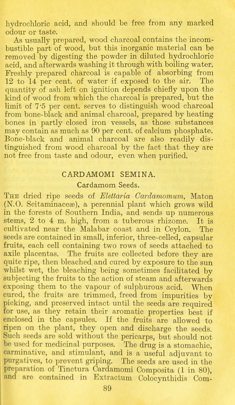 hydrochloric acid, and should be free from any marked odour or taste. As usually prepared, wood charcoal contains the incom- bustible part of wood, but this inorganic material can be removed by digesting the powder in diluted hydrochloric acid, and afterwards washing it through with boiling water. Freshly prepared charcoal is capable of absorbing from 12 to 14 per cent, of water if exposed to the air. The quantity of ash left on ignition depends chiefly upon the kind of wood from which the charcoal is prepared, but the limit of 75 per cent, serves to distinguish wood charcoal from bone-black and animal charcoal, prepared by heating bones in partly closed iron vessels, as those substances may contain as much as 90 per cent, of calcium phosphate. Bone-black and animal charcoal are also readily dis- tinguished from wood charcoal by the fact that they are not free from taste and odour, even when purified. CARDAMOMI SEMINA. Cardamom Seeds. The dried ripe seeds of Elettaria Cardamomum, Maton (N.O. Scitaminacese), a perennial plant which grows wild in the forests of Southern India, and sends up numerous stems, 2 to 4 m. high, from a tuberous rhizome. It is cultivated near the Malabar coast and in Ceylon. The seeds are contained in smaU, inferior, three-celled, capsular fruits, each cell containing two rows of seeds attached to axile placentas. The fruits are collected before they are quite ripe, then bleached, and cured by exposure to the sun whilst wet, the bleaching being sometimes facilitated by subjecting the fruits to the action of steam and afterwards exposing them to the vapour of sulphurous acid. When cured, the fruits are trimmed, freed from impurities by picking, and preserved intact until the seeds are required for use, as they retain their aromatic properties best if enclosed in the capsules. If the fruits are allowed to ripen on the plant, they open and discharge the seeds. Such seeds are sold without the pericarps, but should not be used for medicinal purposes. The drug is a stomachic, carminative, and stimulant, and is a useful adjuvant to purgatives, to prevent griping. The seeds are used in the preparation of Tinctura Cardamomi Composita (1 in 80), and are contained in Extractum Colocynthidis Com-