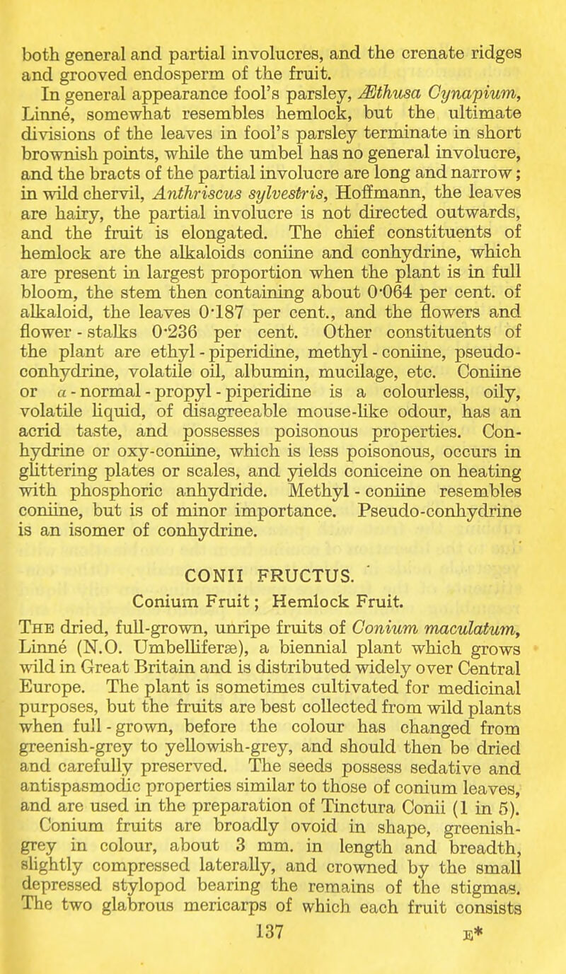 both general and partial involucres, and the crenate ridges and grooved endosperm of the fruit. In general appearance fool's parsley, ^thusa Gynapium, Linne, somewhat resembles hemlock, but the ultimate divisions of the leaves in fool's parsley terminate in short brownish points, while the umbel has no general involucre, and the bracts of the partial involucre are long and narrow ; in wild chervil, Anthriscus sylvestris, Hoffmann, the leaves are hairy, the partial involucre is not directed outwards, and the fruit is elongated. The chief constituents of hemlock are the alkaloids coniine and conhydrine, which are present in largest proportion when the plant is in full bloom, the stem then containing about 0'064 per cent, of alkaloid, the leaves 0'187 per cent., and the flowers and flower - stalks 0'236 per cent. Other constituents of the plant are ethyl - piperidine, methyl - comine, pseudo- conhydrine, volatile oil, albumin, mucilage, etc. Coniine or a - normal - propyl - piperidine is a colourless, oily, volatile Uquid, of disagreeable mouse-like odour, has an acrid taste, and possesses poisonous properties. Con- hydrine or oxy-coniine, which is less poisonous, occurs in glittering plates or scales, and yields coniceine on heating with phosphoric anhydride. Methyl - coniine resembles comine, but is of minor importance. Pseudo-conhydrine is an isomer of conhydrine. CONII FRUCTUS. Conium Fruit; Hemlock Fruit. The dried, full-grown, unripe frmts of Conium maculatum, Linne (N.O. UmbeUiferse), a biennial plant which grows wild in Great Britain and is distributed widely over Central Europe. The plant is sometimes cultivated for medicinal purposes, but the fruits are best collected from wild plants when full - grown, before the colour has changed from greenish-grey to yellowish-grey, and should then be dried and carefully preserved. The seeds possess sedative and antispasmodic properties similar to those of conium leaves, and are used in the preparation of Tinctura Conii (1 in 5). Conium fruits are broadly ovoid in shape, greenish- grey in colour, about 3 mm. in length and breadth, sUghtly compressed laterally, and crowned by the small depressed stylopod bearing the remains of the stigmas. The two glabrous mericarps of which each fruit consists