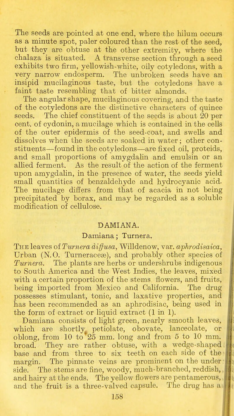 The seeds are pointed at one end, where the hilum occurs as a minute spot, paler coloured than the rest of the seed, but they are obtuse at the other extremity, where the chalaza is situated. A transverse section through a seed exhibits two firm, yellowish-white, oily cotyledons, with a very narrow endosperm. The unbroken seeds have an insipid mucilaginous taste, but the cotyledons have a faint taste resembling that of bitter almonds. The angular shape, mucilaginous covering, and the taste of the cotyledons are the distinctive characters of quince seeds. The chief constituent of the seeds is about 20 per cent, of cydonin, a mucilage which is contained in the cells of the outer epidermis of the seed-coat, and swells and dissolves when the seeds are soaked in water; other con- stituents—found in the cotyledons—are fixed oil, proteids, and small proportions of amygdaUn and emulsin or an allied ferment. As the result of the action of the ferment upon amygdaUn, in the presence of water, the seeds yield small quantities of benzaldehyde and hydrocyanic acid. The mucilage differs from that of acacia in not being precipitated by borax, and may be regarded as a soluble modification of cellulose. D AMI ANA. Damiana; Turnera. The leaves oiTurnera diffusa, Willdenow, var. aphrodisaica, Urban (N.O. Turneracese), and probably other species of Turnera. The plants are herbs or undershrubs indigenous to South America and the West Indies, the leaves, mixed with a certain proportion of the stems flowers, and fruits, being imported from Mexico and California. The drug possesses stimulant, tonic, and laxative properties, and I has been recommended as an aphrodisiac, being used in ■ the form of extract or liquid extract (1 in 1). Ii Damiana consists of hght green, nearly smooth leaves, l! which are shortly^ petiolate, obovate, lanceolate, or M oblong, from 10 to 25 mm. long and from 5 to 10 mm. I broad. They are rather obtuse, with a wedge-shaped im base and from three to six teeth on each side of the'Bii margin. The pinnate veins are prominent on the under-B^ side. The stems are fine, woody, much-branched, reddish,.™ and hairy at the ends. The yellow flowers are pentamerous, .1^ and the fruit is a three-valved capsule. The drug has a)li!