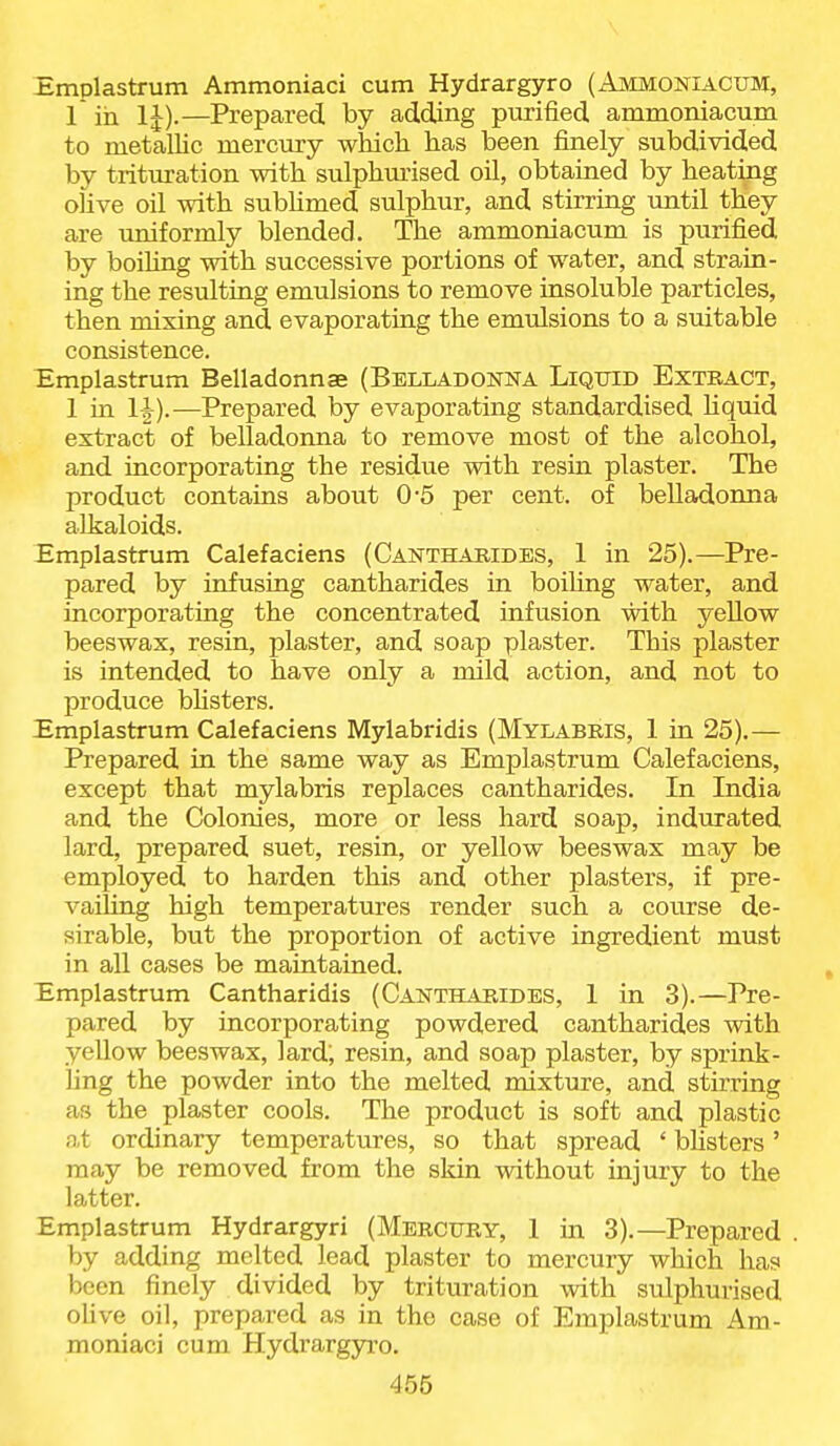 Emplastrum Ammoniaci cum Hydrargyro (Ammoniacum, 1 in IJ).—Prepared by adding purified ammoniacum to metallic mercury which has been finely subdivided by trituration with sulphurised oil, obtained by heating oUve oil with sublimed sulphur, and stirring until they are uniformly blended. The ammoniacum is purified by boihng with successive portions of water, and strain- ing the resulting emulsions to remove insoluble particles, then mixing and evaporating the emulsions to a suitable consistence. Emplastrum Belladonnae (Belladonna Liquid Exteact, 1 in —Prepared by evaporating standardised Hquid extract of belladonna to remove most of the alcohol, and incorporating the residue with resin plaster. The product contains about 0'5 per cent, of belladonna alkaloids. Emplastrum Calefaciens (Canthabides, 1 in 25).—Pre- pared by infusing cantharides in boiUng water, and incorporating the concentrated infusion with yeUow beeswax, resin, plaster, and soap plaster. This plaster is intended to have only a mild action, and not to produce bhsters. Emplastrum Calefaciens Mylabridis (Mylabris, 1 in 25).— Prepared in the same way as Emplastrum Calefaciens, except that mylabris replaces cantharides. In India and the Colonies, more or less hard soap, indurated lard, prepared suet, resin, or yellow beeswax may be employed to harden this and other plasters, if pre- vailing high temperatures render such a course de- sirable, but the proportion of active ingredient must in all cases be maintained. Emplastrum Cantharidis (Cantharides, 1 in 3).—Pre- pared by incorporating powdered cantharides with yellow beeswax, lard; resin, and soap plaster, by sprink- ling the powder into the melted mixture, and stirring as the plaster cools. The product is soft and plastic at ordinary temperatures, so that spread ' blisters' may be removed from the skin without injury to the latter. Emplastrum Hydrargyri (Mercury, 1 in 3).—Prepared . by adding melted lead plaster to mercury which has been finely divided by trituration with sulphurised oUve oil, prepared as in the case of Emplastrum Am- moniaci cum Hydrargyro.