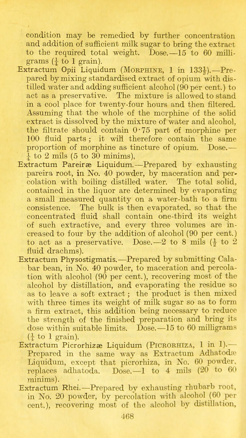 condition may be remedied by further concentration and addition of sufficient milk sugar to bring the extract to the required total weight. Dose.—15 to 60 milli- grams (J to 1 grain). Extractum Opii Liquidum (Morphine, 1 in 133J).—Pre- pared by mixing standardised extract of opium with dis- tilled water and adding sufficient alcohol (90 per cent.) to act as a preservative. The mixture is allowed to stand in a cool place for twenty-four hours and then filtered. Assuming that the whole of the morphine of the solid extract is dissolved by the mixture of water and alcohol, the filtrate should contain 0*75 part of morphine per 100 fluid parts ; it will therefore contain the same proportion of morphine as tincture of opium. Dose.— J to 2 mils (5 to 30 minims), Extractum Pareirae Liquidum.—Prepared by exhausting pareira root, in No. 40 powder, by maceration and per- colation with boihng distilled water. The total solid, contained in the Uquor are determined by evaporating a small measured quantity on a water-bath to a firm consistence. The bulk is then evaporated, so that the concentrated fluid shall contain one-third its weight of such extractive, and every three volumes are in- creased to four by the addition of alcohol (90 per cent.) to act as a preservative. Dose.—2 to 8 mils (J to 2 fluid drachms). Extractum Physostigmatis.—Prepared by submitting Cala- bar bean, in No. 40 powder, to maceration and percola- tion with alcohol (90 per cent.), recovering most of the alcohol by distillation, and evaporating the residue so as to leave a soft extract; the product is then mixed with three times its weight of milk sugar so as to form a firm extract, this addition being necessary to reduce the strength of the finished preparation and bring its dose within suitable limits. Dose.—15 to 60 milligrams (:]: to 1 grain). Extractum Picrorhizae Liquidum (Picrorhiza, 1 in 1).— Prepared in the same way as Extractum Adhatoda- Liquidum, except that picrorhiza, in No. 60 powder, replaces adhatoda. Dose.—1 to 4 mils (20 to 60 minims). Extractum Rhei.—Prepared by exhausting rhubarb root, in No. 20 powder, by percolation ^nth alcoliol (60 pei- cent.), recovering most of the alcohol by distillation,