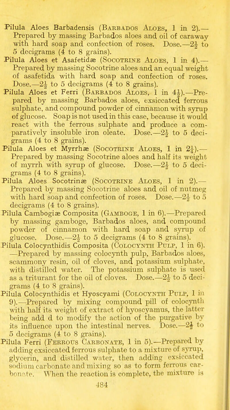 Pilula Aloes Barbadensis (Babbados Aloes, 1 in 2).— Prepared by massing Barbados aloes and oil of caraway with hard soap and confection of roses. Dose.—2J to 5 decigrams (4 to 8 grains). Pilula Aloes et Asafetidae (SocoTEEME Aloes, 1 in 4).— Prepared by massing Socotrine aloes and an equal weight of asafetida with hard soap and confection of roses. Dose.—2J to 5 decigrams (4 to 8 grains). Pilula Aloes et Ferri (Barbados Aloes, 1 in 4J).—Pre- pared by massing Barbados aloes, exsiccated ferrous sulphate, and compound powder of cimiamon with syrup of glucose. Soap is not used in this case, because it would react with the ferrous sulphate and produce a com- paratively insoluble iron oleate. Dose.—2-|- to 5 deci- grams (4 to 8 grains). Pilula Aloes et Myrrhae (Socoteine Aloes, 1 in 2J).— Prepared by massing Socotrine aloes and half its weight of myrrh with syrup of glucose. Dose.—2J to 5 deci- grams (4 to 8 grains). Pilula Aloes Socotrinae (Socotrinb Aloes, 1 in 2).— Prepared by massing Socotrine aloes and oil of nutmeg with hard soap and confection of roses. Dose.—2J to 5 decigrams (4 to 8 grains). Pilula Cambogiae Composita (Gamboge, 1 in 6).—Prepared by massing gamboge, Barbados aloes, and compound powder of cinnamon with hard soap and syrup of glucose. Dose.—2} to 5 decigrams (4 to 8 grains). Pilula Colocynthidis Composita (Colocynth Ptilp, 1 in 6). —Prepared by massing colocynth pulp, Barbados aloes, scammony resin, oil of cloves, and potassium sulphate, with distilled water. The potassium sulphate is used as a triturant for the oil of cloves. Dose.—2|- to 5 deci- grams (4 to 8 grains). Pilula Colocynthidis et Hyoscyami (Colocynth Pulp, 1 in 9).—Prepared by mixing compound pill of colocynth with half its weight of extract of hyoscyamus, the latter being add d to modify the action of the pm'gative by its influence upon the intestinal nerves. Dose.—2^ to 5 decigrams (4 to 8 grains). Pilula Ferri (Febrous Carbonate, 1 in 5).—Prepared by adding exsiccated ferrous sulphate to a mixture of syrup, glycerin, and distilled water, then adding exsiccated sodium carbonate and mixing so as to form ferrous car- bonn.to. When the reaction is complete, the mixture is