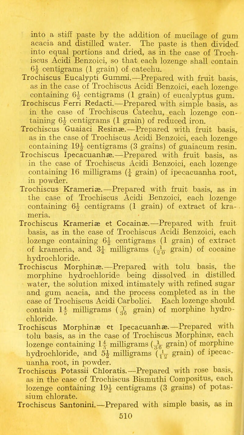 into a stiff paste by the addition of mucilage of gum acacia and distilled water. The paste is then divided into equal portions and dried, as in the case of Troch- iscus Acidi Benzoici, so that each lozenge shall contain 6J centigrams (1 grain) of catechu. Trochiscus Eucalypti Gummi.—Prepared with fruit basis, as in the case of Trochiscus Acidi Benzoici, each lozenge containing 6J centigrams (1 grain) of eucalyptus gum. Trochiscus Ferri Redacti.—Prepared with simple basis, as in the case of Trochiscus Catechu, each lozenge con- taining 6J centigrams (1 grain) of reduced iron. Trochiscus Guaiaci Resinae.—Prepared with fruit basis, as in the case of Trochiscus Acidi Benzoici, each lozenge containing 19J centigi-ams (3 grains) of guaiacum resin. Trochiscus Ipecacuanhas.—Prepared with fruit basis, as in the case of Trocliiscus Acidi Benzoici, each lozenge containing 16 milUgrams (J gi'ain) of ipecacuanha root, in powder. Trochiscus Krameriae.—Prepared with fruit basis, as in the case of Trochiscus Acidi Benzoici, each lozenge containing 6|- centigrams (1 grain) of extract of kra- meria. Trochiscus Krameriae et Cocainae.—Prepared with fruit basis, as in the case of Trochiscus Acidi Benzoici, each lozenge containing 6J centigrams (1 grain) of extract of krameria, and 3^ milhgrams (Jg- grain) of cocaine hydrochloride. Trochiscus Morphinas.—Prepared with tolu basis, the morphine hydrochloride being dissolved in distilled water, the solution mixed intimately with refined sugar and gum acacia, and the process completed as in the case of Trochiscus Acidi Carbohci. Each lozenge should contain 14 roiUigrams ( T grain) of morphine hydro- chloride. Trochiscus Morphinae et Ipecacuanhae.—Prepared vnth tolu basis, as in the case of Trochiscus Morphinae, each lozenge containing 14 miUigrams {-^^ grain) of morphine hydrochloride, and 5J milhgi'ams (f^- grain) of ipecac- uanha root, in powder. Trochiscus Potassii Chloratis.—Prepared with rose basis, as in the case of Trochiscus Bismuthi Compositus, each lozenge containing 19^ centigrams (3 grains) of potas- sium chlorate. Trochiscus Santonini.—Prepared with simple basis, as in