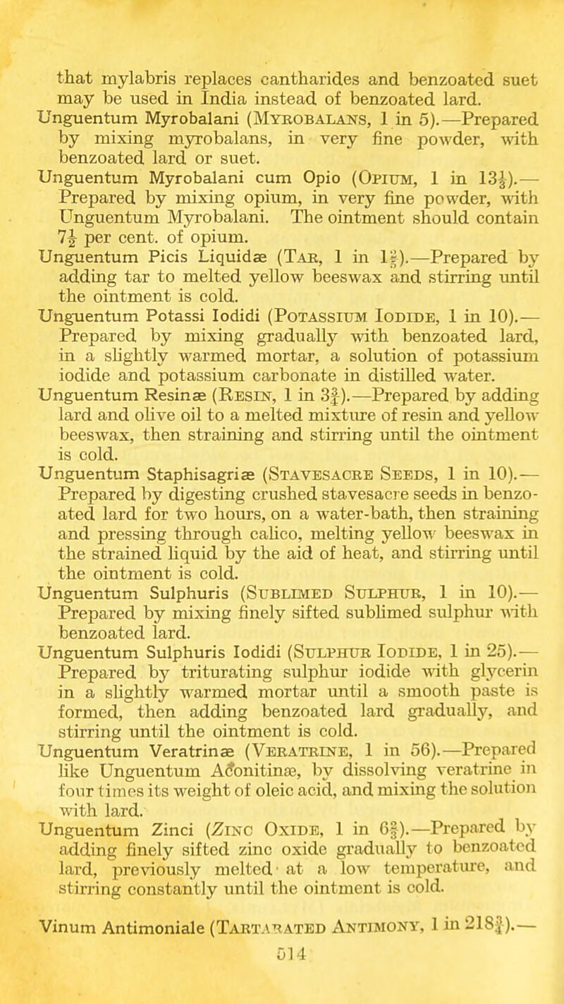 that mylabris replaces cantharides and benzoated suet may be used in India instead of benzoated lard. Unguentum Myrobalani (Mybobalans, 1 in 5).—Prepared by mixing myrobalans, in very fine powder, with benzoated lard or suet. Unguentum Myrobalani cum Opio (Opium, 1 in 13^-).— Prepared by mixing opium, in very fine powder, with Unguentum Myrobalani. The ointment should contain 1^ per cent, of opium. Unguentum Picis Liquidae (Tab, 1 in IS).—Prepared hy adding tar to melted yellow beeswax and stirring imtil the ointment is cold. Ung-uentum Potassi lodidi (Potassium Iodide, 1 in 10).— Prepared by mixing gradually vnth benzoated lard, in a shghtly warmed mortar, a solution of potassium iodide and potassium carbonate in distilled water. Unguentum Resinae (Resist, 1 in 3f).—Prepared by adding lard and oHve oil to a melted mixture of resin and yellow beeswax, then straining and stirring until the ointment is cold. Unguentum Staphisagrias (Stavesacre Seeds, 1 in 10).— Prepared by digesting crushed stavesacre seeds in benzo- ated lard for two hours, on a water-bath, then straining and pressing through cahco, melting yeUow beeswax in the strained Hquid by the aid of heat, and stirring imtil the ointment is cold. Unguentum Sulphuris (Sublimed Sulphub, 1 in 10).— Prepared by mixing finely sifted sublimed sulphm- mth benzoated lard. Unguentum Sulphuris lodidi (Sulphur Iodide, 1 in 25).— Prepared by triturating sulphur iodide with glycerin in a shghtly warmed mortar until a smooth paste is formed, then adding benzoated lard gradually, and stirring until the ointment is cold. Unguentum Veratrinae (Veratbine, 1 in 56).—Prepared like Unguentum A^onitina3, by dissolving veratrine in four times its weight of oleic acid, and mixing the solutioii with lard. Unguentum Zinci (Zinc Oxide, 1 in 6|).—Prepared by adding finely sifted zinc oxide gradually to benzoated lard, previously melted' at a low temperature, and stirring constantly until the ointment is cold. Vinum Antimoniale (Tartatiatbd Antimony, 1 in 218J).—