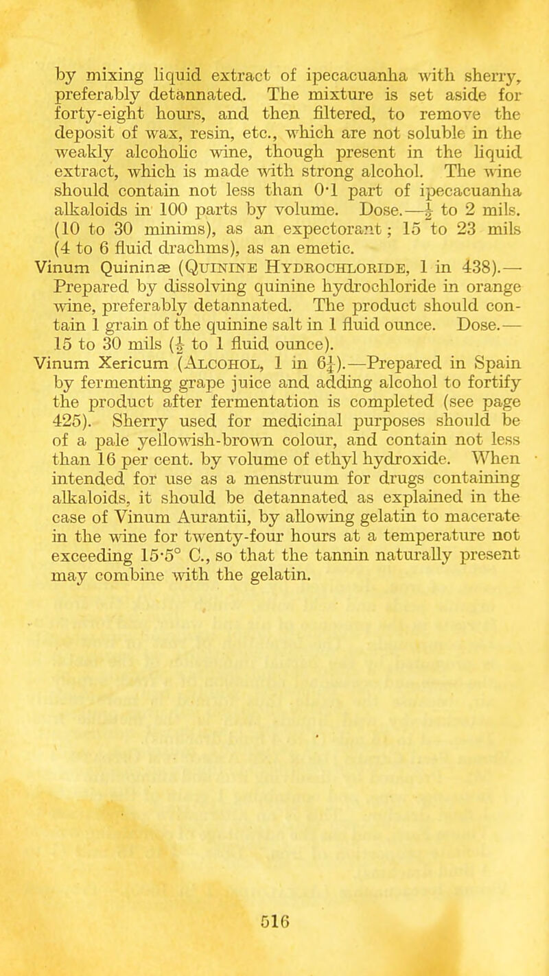 by mixing liquid extract of ipecacuanha with sherry, preferably detannated. The mixture is set aside for forty-eight hom-s, and then filtered, to remove the deposit of wax, resin, etc., which are not soluble in the weakly alcohohc wine, though present in the liquid extract, which is made with strong alcohol. The wine should contain not less than 01 part of ipecacuanha alkaloids in 100 parts by volume. Dose.—| to 2 mils. (10 to 30 minims), as an expectorant; 15 to 23 mils (4 to 6 fluid drachms), as an emetic. Vinum Quinine (QumiNE Hydrochloride, 1 in 438).— Prepared by dissolving quinine hydrochloride in orange wine, preferably detannated. The product should con- tain 1 grain of the quinine salt in 1 fluid ounce. Dose.— 15 to 30 mils (-i- to 1 fluid ounce). Vinum Xericum (Alcohol, 1 in 6J).—Prepared in Spain by fermenting grape juice and adding alcohol to fortify the product after fermentation is completed (see page 425). Sherry used for medicinal purposes should be of a pale yellowish-brown colour, and contain not less than 16 per cent, by volume of ethyl hydroxide. When intended for use as a menstruum for drugs containing alkaloids, it should be detannated as explained in the case of Vinum Aurantii, by allowing gelatin to macerate in the wine for twenty-four hours at a temperature not exceeding 15-5° C, so that the tannin naturally present may combine with the gelatin.