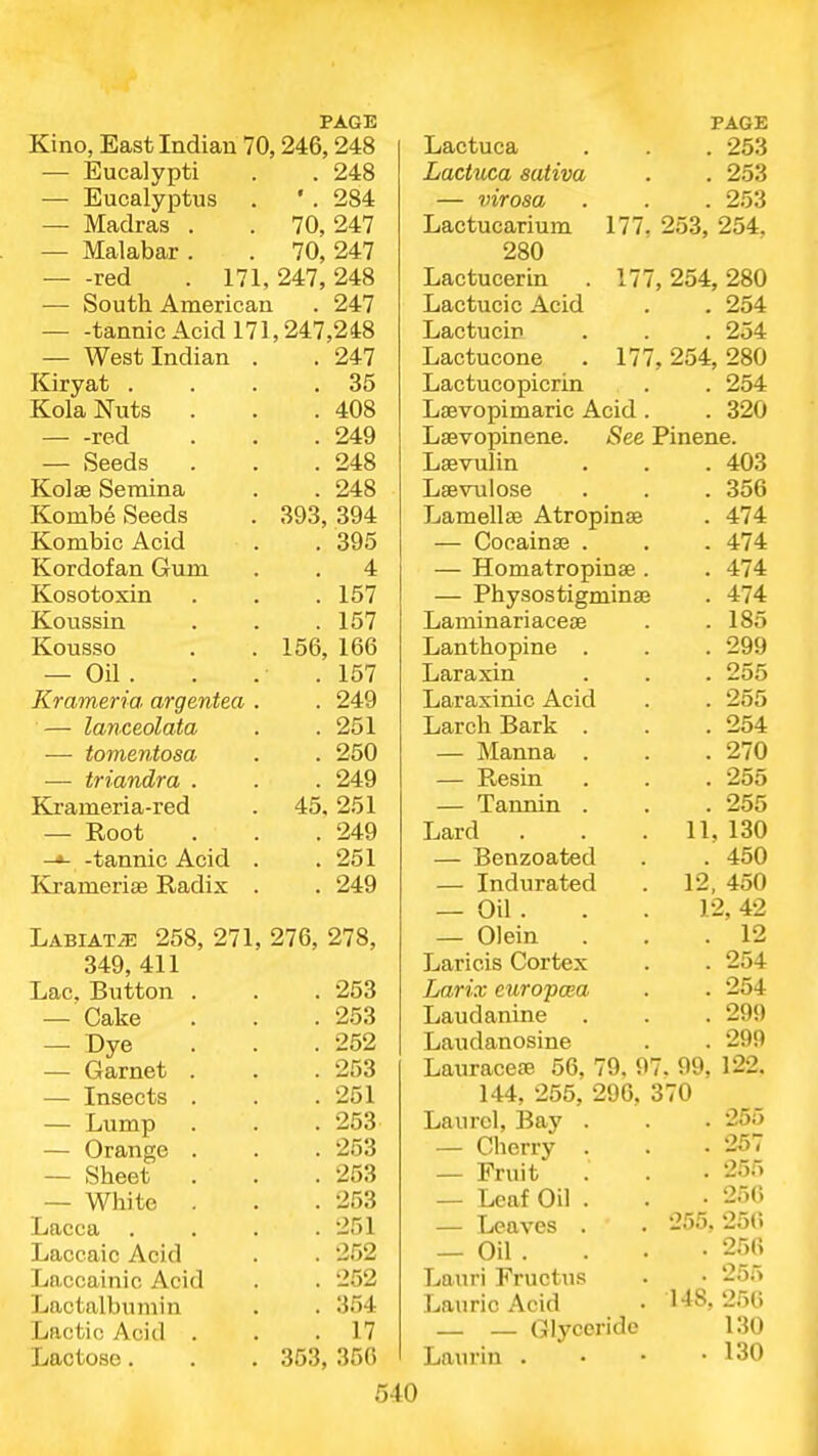 Kino, East Indian 70,246,248 — Eucalypti . . 248 — Eucalyptus . ' . 284 — Madras . . 70,247 — Malabar . . 70, 247 red . 171, 247, 248 — South American . 247 -tannic Acid 171,247,248 — West Indian Kiryat . Kola Nuts — -red — Seeds Kolse Seraina Kombe Seeds Kombic Acid Kordofan Gum Kosotoxin Koussin Kousso — Oil . Krameria argentea — lanceolata ■— tomentosa — triandra . Ki-ameria-red — Root -*- -tannic Acid Kramerise Radix 393, 247 35 408 249 248 248 394 . 395 . 4 . 157 . 157 156, 166 . 157 . 249 . 251 . 250 . 249 45, 251 . 249 . 251 . 249 LABiATiE 258, 271, 276, 278, 349, 411 Lac, Button — Cake — r»ye — Garnet — Insects Lump — Orange — Sheet — White Lacca Laccaic Acid Laccainic Acid Lactalbumin Lactic Acid . Lactose. . 253 . 253 . 252 . 253 . 251 . 253 . 253 . 253 . 253 . 251 . 252 . 252 . 354 . 17 353, 356 Lactuca Lactuca sativa — virosa Lactucarium 280 Lactucerin Lactucic Acid Lactucir Lactucone . 17 Lactucopicrin Laevopimaric Acid. . 253 . 253 253 177, 253, 254, 77, 254, 280 . 254 . 254 254, 280 . 254 . 320 See Pinene. Lsevopinene Lsevulin Lsevulose Lamellaj Atropinse — Cocain89 . — Homatropinse . — Physostigminaj Laminariaceae Lanthopine . Laraxin Laraxinic Acid Larch Bark — Manna — Resin — Tannin Lard — Benzoated — Indurated — Oil . — Olein Laricis Cortex Larix europcea Laudanine Laudanosine Lauracere 56, 79. 97. 99, 144, 255, 296, 370 Laurel, Bay — Cherry — Fruit — Leaf Oil — Leaves — Oil . Lauri Fructus Laurie Acid — — Glyceridc Laurin . . 403 . 356 . 474 . 474 . 474 . 474 . 185 . 299 . 255 . 255 . 254 . 270 . 255 . 255 11, 130 . 450 12, 450 12, 42 . 12 . 254 . 254 . 299 . 299 122. . 255 . 257 . 255 . 256 255, 256 . 256 . 255 256 130 130 148.