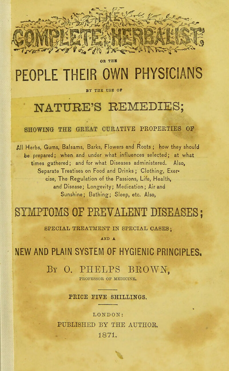 OB THB PEOPLE THEIR OWN PHYSfCIANS B7 THB USB OF NATURE'S REMEDIES; SHOWING THE GREAT CURATIVE PROPERTIES OP All Herbs, Gums, Balsams, Barks, Flowers and Roots ; how they should be prepared; when and under what influences selected; at what times gathered; and for what Diseases administered. Also, Separate Treatises on Food and Drinks ; Clothing, Exer* cise, The Regulation of the Passions, Life, Health, and Disease; Longevity; Medication; Air and Sunshine; Bathing; Sleep, etc. Also, SIMPTOMS OF PREVALENT DISEASES; SPECIAL TREATMENT IN SPECIAL CASES; AMD A NEW AND PLAIN SYSTEIVl OF HYGIENIC PRINCIPLES. By 0. PHELPS BEOWN, PROFESSOR OF MEDICmK. PRICE FIVE SHILLINGS. LONDON: PUBLISHED BY THE AUTHOR. 1871.