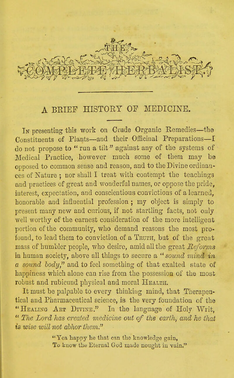 A BRIEF HISTOEY OF MEDICINE. In presenting this work on Crude Organic Bemedies—the Constituents of Plants—and their Officinal Preparations—I do not propose to *' run a tilt against any of the systems of Medical Practice, however much some of them may be opposed to common sense and reason, and to the Divine ordinan- ces of Nature ; nor shall I treat with contempt the teachings and practices of great and v/onderful names, or oppose the pride, interest, expectation, and conscientious convictions of a learned, honorable and influential profession; my object is simply to present many new and curious, if not startling facts, not only well worthy of the earnest consideration of the more intelligent portion of the community, who demand reasons the most pro- found, to lead them to conviction of a Truth, but of the great mass of humbler people, who desire, amid all the great Reforms in human society, above all things to secure a '* sound mind in a sound body and to feel something of that exalted state of happiness which alone can rise from the possession of the most robust and rubicund physical and moral Health. It must be palpable to every thinking mind, that Therapeu- tical and Pharmaceutical science, is the very foundation of the Healing Art Divine. In the language of Holy Writ,  The Lord has created medicine out of the earth, and he that is wise will not abhor them. Yea happy he that can the knowledge gain, To know the Eternal God made nonght iu vain.