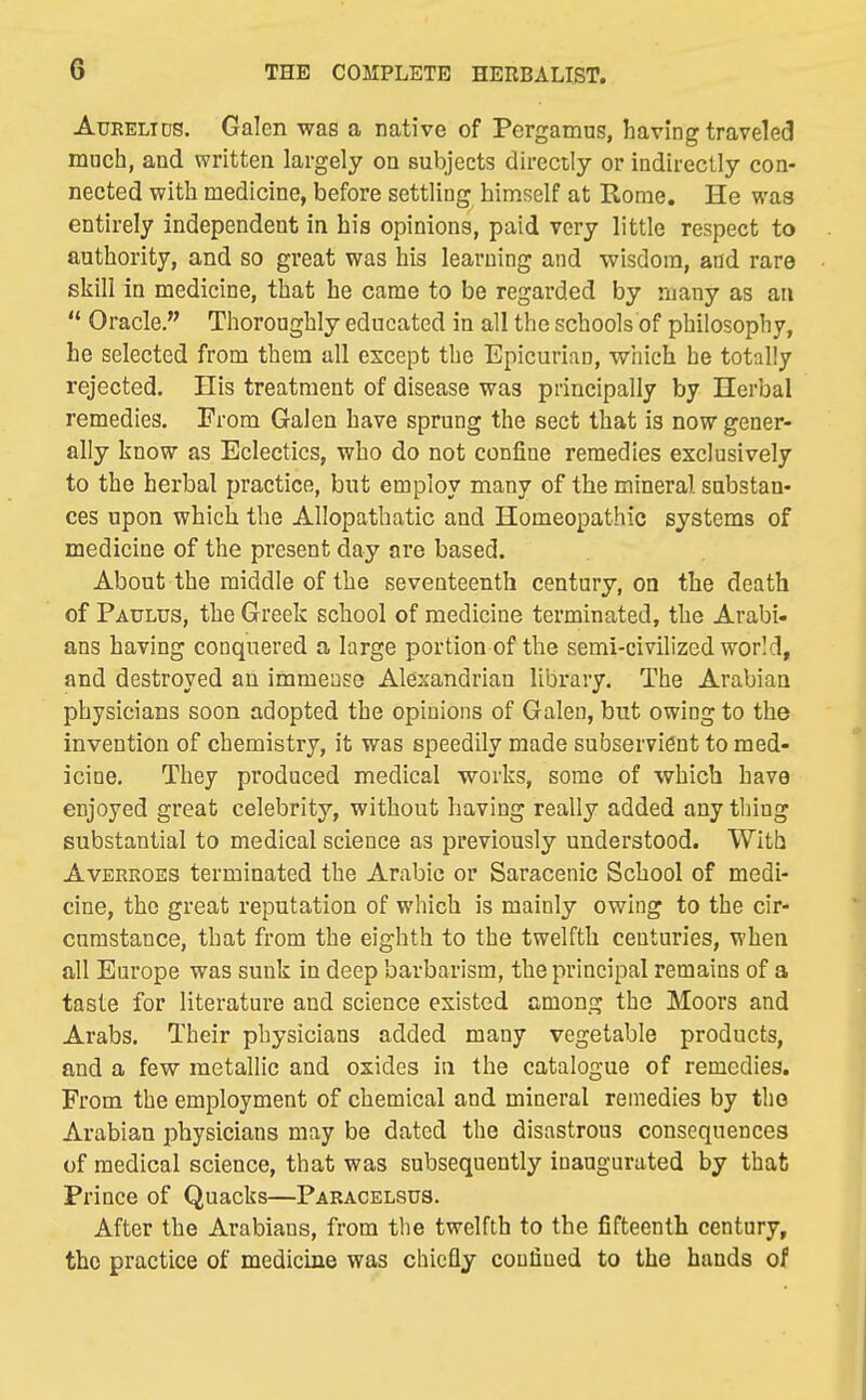 AuRELiDS. Galen was a native of Pergamus, having traveled much, and written largely on subjects directly or indirectly con- nected with medicine, before settling himself at Rome. He was entirely independent in his opinions, paid very little respect to authority, and so great was his learning and -wisdom, and rare skill in medicine, that he came to be regarded by many as an  Oracle. Thoroughly educated in all the schools of philosophy, he selected from them all except the Epicuriau, which he totally rejected. His treatment of disease was principally by Herbal remedies. From Galen have sprung the sect that is now gener- ally know as Eclectics, who do not confine remedies exclusively to the herbal practice, but employ many of the mineral substan- ces upon which the Allopathatic and Homeopathic systems of medicine of the present day are based. About the middle of the seventeenth century, on the death of Paulus, the Greek school of medicine terminated, the Arabi- ans having conquered a large portion of the semi-civilized world, and destroyed an immease Alexandrian library. The Arabian physicians soon adopted the opinions of Galen, but owing to the invention of chemistry, it was speedily made subservient to med- icine. They produced medical works, some of which have enjoyed great celebrity, without having really added any thing substantial to medical science as previously understood. With AvERROEs terminated the Arabic or Saracenic School of medi- cine, the great reputation of which is mainly owing to the cir- cumstance, that from the eighth to the twelfth centuries, when all Europe was sunk in deep barbarism, the principal remains of a taste for literature and science existed among the Moors and Arabs. Their physicians added many vegetable products, and a few metallic and oxides in the catalogue of remedies. From the employment of chemical and mineral remedies by the Arabian physicians may be dated the disastrous consequences of medical science, that was subsequently inaugurated by that Prince of Quacks—Pakacelsus. After the Arabians, from the twelfth to the fifteenth century, the practice of medicine was chiefly coufiued to the hands of