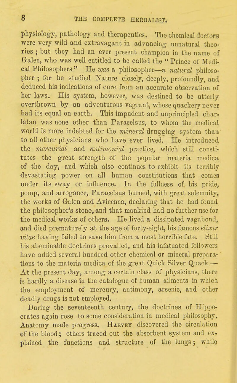 physiology, pathology and therapeutics. The chemical docfors were very wild and extravagant in advancing unnatural theo- ries ; but they had an ever present champion in the name of Galen, who was well entitled to be called the  Prince of Medi- cal Philosophers. He was a philosopher—a natural philoso- pher ; for he studied Nature closely, deeply, profoundly, and deduced his indications of cure from an accurate observation of her laws. His system, however, was destined to be utterly overthrown by an adventurous vagrant, whose quackery never had its equal on earth. This impudent and unprincipled char- latan was none other than Paracelsus, to whom the medical world is more indebted for the mineral drugging system than' to all other physicians who have ever lived. He introduced the mercurial and antimonial practice, which still consti- tutes the great strength of the popular materia medica of the day, and which also continues to exhibit its terribly devastating power on all human constitutions that corccg under its sway or influence. In the fullness of. his pride, pomp, and arrogance, Paracelsus burned, with great solemnity, the works of Galen and Avicenna, declaring that he had found the philosopher's stone, and that mankind had no further use for the medical works of others. He lived a dissipated vagabond, and died prematurely at the age of forty-eight, his famous elixir vitae having failed to save him from a most horrible fate. Still his abominable doctrines prevailed, and his infatuated followers have added several hundred other chemical or mineral prepara- tions to the materia medica of the great Quick Silver Quack.— At the present day, among a certain class of physicians, there is hardly a disease in the catalogue of human ailments in which the employment of mercury, antimony, arsenic, and other deadly drugs is not employed. During the seventeenth century, the doctrines of Hippo- crates again rose to some consideration in medical philosophy. Anatomy made progress. Harvey discovered the circulation of the blood; others traced out the absorbent system and ex- plained the functions and structure of the lungs j while