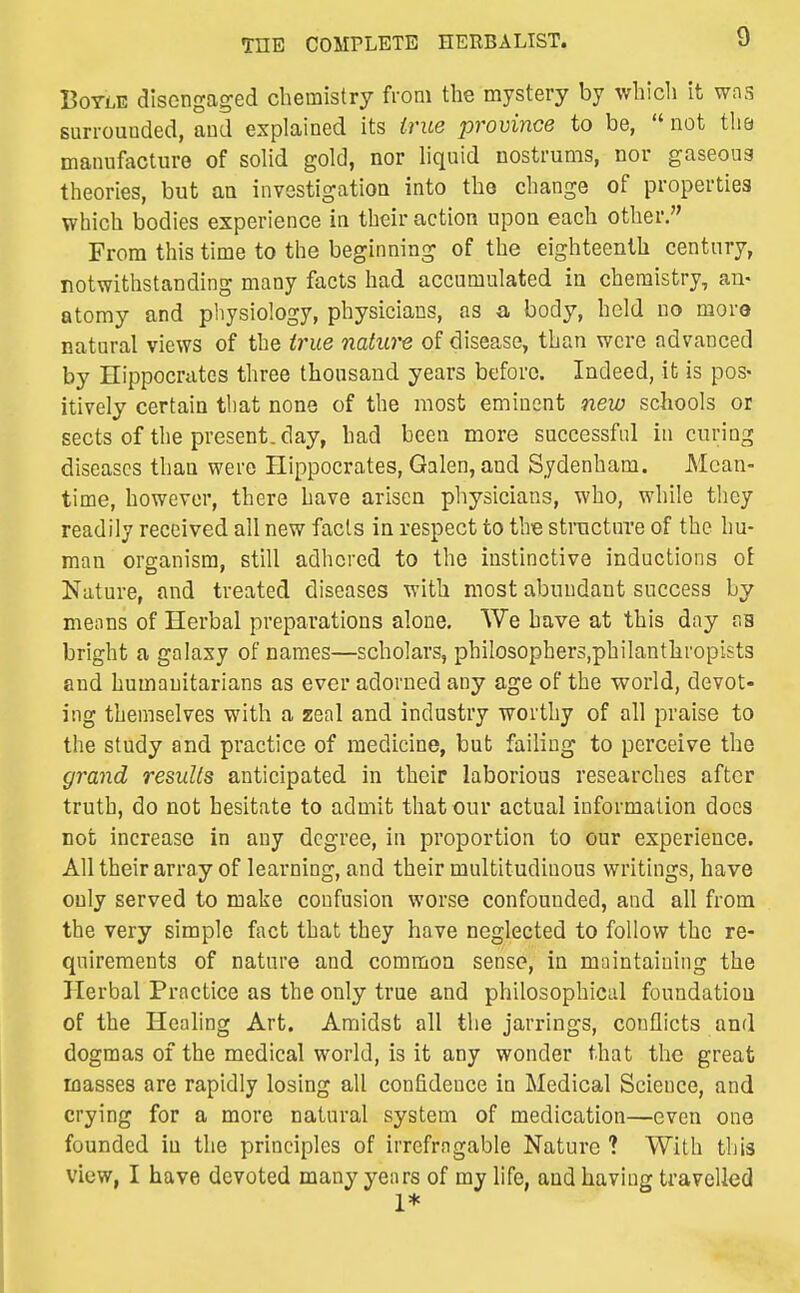 BoTLE disengaged chemistry from the mystery by which it was surrounded, and explained its true province to be,  not tha manufacture of solid gold, nor liquid nostrums, nor gaseous theories, but an investigation into the change of properties which bodies experience in their action upon each other. From this time to the beginning of the eighteenth century, notwithstanding many facts had accumulated in chemistry, an- atomy and physiology, physicians, as a body, held no more natural views of the trnie nature of disease, than were advanced by Hippocrates three thousand years before. Indeed, it is pos- itively certain tliat none of the most eminent new schools or sects of the present, day, had been more successful in curing diseases than were Hippocrates, Galen, and Sydenham. Mean- time, however, there have arisen physicians, who, while they readily received all new facts in respect to tliB structure of the hu- man organism, still adhered to the instinctive inductions ol Nature, and treated diseases with most abundant success by means of Herbal preparations alone. We have at this day as bright a galaxy of names—scholars, philosophers.philanthropists and humanitarians as ever adorned any age of the world, devot- ing themselves with a zeal and industry worthy of all praise to the study and practice of medicine, but failing to perceive the grand results anticipated in their laborious researches after truth, do not hesitate to admit that our actual information does not increase in any degree, in proportion to our experience. All their array of learning, and their multitudinous writings, have only served to make confusion worse confounded, and all from the very simple fact that they have neglected to follow the re- quirements of nature and common sense, in maintaining the Herbal Practice as the only true and philosophical foundation of the Healing Art. Amidst all the jarrings, conflicts and dogmas of the medical world, is it any wonder that the great masses are rapidly losing all confidence in Medical Science, and crying for a more natural system of medication—even one founded in the principles of irrefragable Nature ? With this view, I have devoted many years of my life, and having travelled 1*