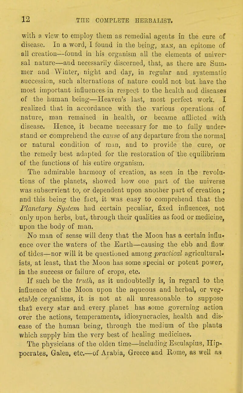 with n view to employ them as remedial agents in the cure of disease. In a word, I found in the being, man, an epitome of all creation—found in his organism all the elements of univer- sal nature—and necessarily discerned, that, as there are Sum. mer and Winter, night and day, in regular and systematic succession, such alternations of nature could not but have the most important influences in respect to the health and diseases of the human being—Heaven's last, most perfect work. I realized that in accordance with the various operations of nature, man remained in health, or became afiicted with disease. Hence, it became necessary for me to fully under- stand or comprehend the cause of any departure from ihe normal or natural condition of man, and to provide the cure, or the remedy best adapted for the restoration of the equilibrium of the functions of his entire organism. The admirable harmony of creation, as seen in the revolu- tions of the planets, showed how one part of the universe was subservient to, or dependent upon anottier part of creation ; and this being the fact, it was easy to comprehend that the Planetary Sydem had certain peculiar, fixed influences, not only upon herbs, but, through their qualities as food or medicine, upon the body of man. No man of sense will deny that the Moon has a certain influ- ence over the waters of the Earth—causing the ebb and flow of tides—nor will it be questioned among praciicaZ agricultural- ists, at least, that the Moon has some special or potent power, in the success or failure of crops, etc. If such be the truth, as it undoubtedly ia, in regard to the influence of the Moon upon the aqueous and herbal, or veg- etable organisms, it is not at all unreasonable to suppose that every star and every planet has some governing action over the actions, temperaments, idiosjnicracies, health and dis- ease of the human being, through the medium of the plants which supply him the very best of healing medicines. The physicians of the olden time—including Esculapius, Hip- pocrates, Galen, etc.—of Arabia, Greece and Rome, as well as