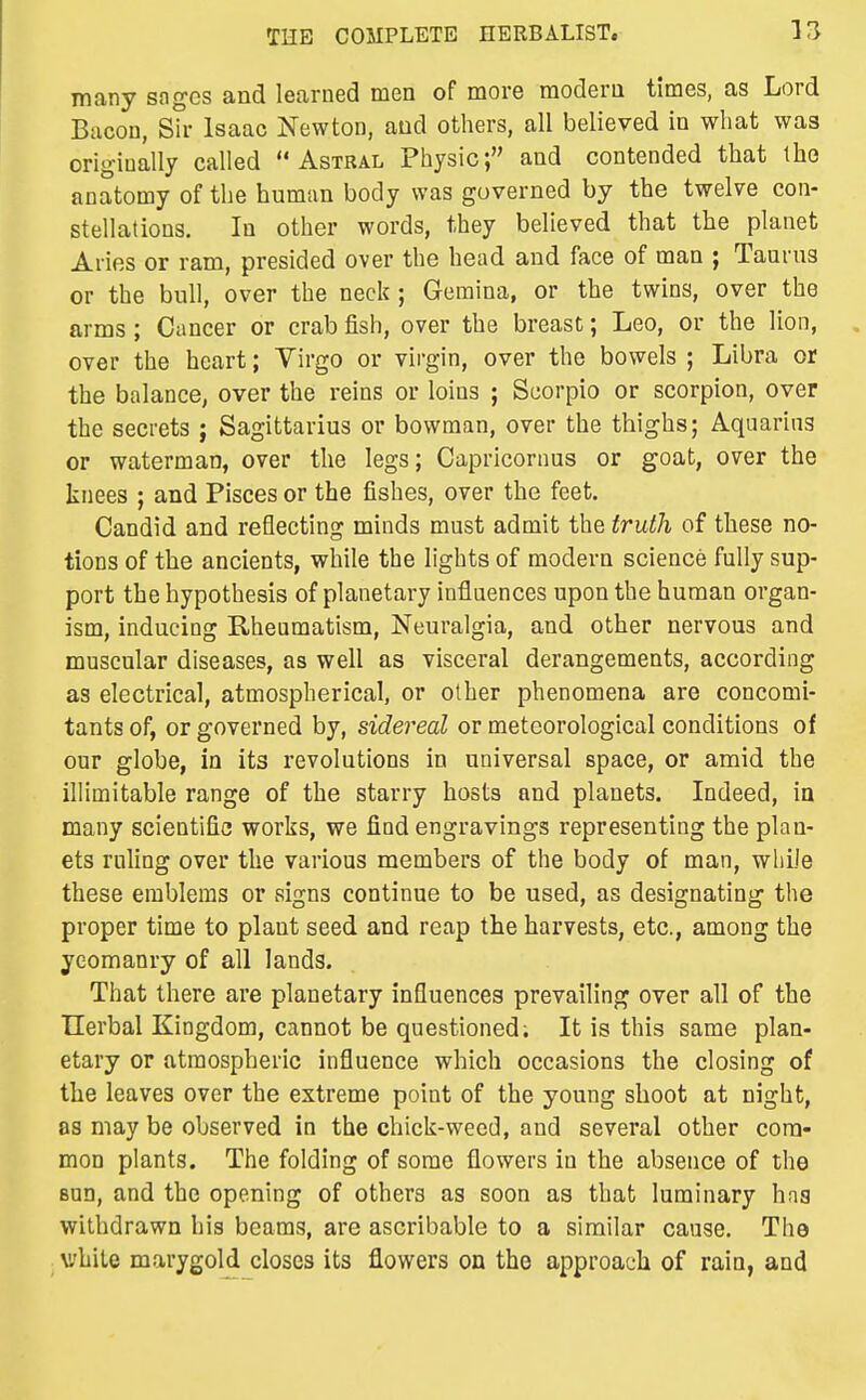 many sogcs and learned men of more modern times, as Lord Bacon, sTr Isaac Newton, and others, all believed in what was originally called Astral Physic; and contended that the anatomy of the human body was governed by the twelve con- stellations. In other words, they believed that the planet Aries or ram, presided over the head and face of man ; Taurus or the bull, over the neck ; Geraina, or the twins, over the arms; Cancer or crab fish, over the breast; Leo, or the lion, over the heart; Virgo or virgin, over the bowels ; Libra or the balance, over the reins or loins ; Scorpio or scorpion, over the secrets ; Sagittarius or bowman, over the thighs; Aquarius or waterman, over the legs; Capricornus or goat, over the knees ; and Pisces or the fishes, over the feet. Candid and reflecting minds must admit the truth of these no- tions of the ancients, while the lights of modern science fully sup- port the hypothesis of planetary influences upon the human organ- ism, inducing Rheumatism, Neuralgia, and other nervous and muscular diseases, as well as visceral derangements, according as electrical, atmospherical, or other phenomena are concomi- tants of, or governed by, sidereal or meteorological conditions of our globe, in its revolutions in universal space, or amid the illimitable range of the starry hosts and planets. Indeed, in many scientific works, we find engravings representing the plan- ets rnhng over the various members of the body of man, while these emblems or signs continue to be used, as designating the proper time to plant seed and reap the harvests, etc., among the yeomanry of all lands. That there are planetary influences prevailing over all of the TIerbal Kingdom, cannot be questioned. It is this same plan- etary or atmospheric influence which occasions the closing of the leaves over the extreme point of the young shoot at night, as may be observed in the chick-weed, and several other com- mon plants. The folding of some flowers in the absence of the BUD, and the opening of others as soon as that luminary haa withdrawn his beams, are ascribable to a similar cause. The while marygold closes its flowers on the approach of rain, and
