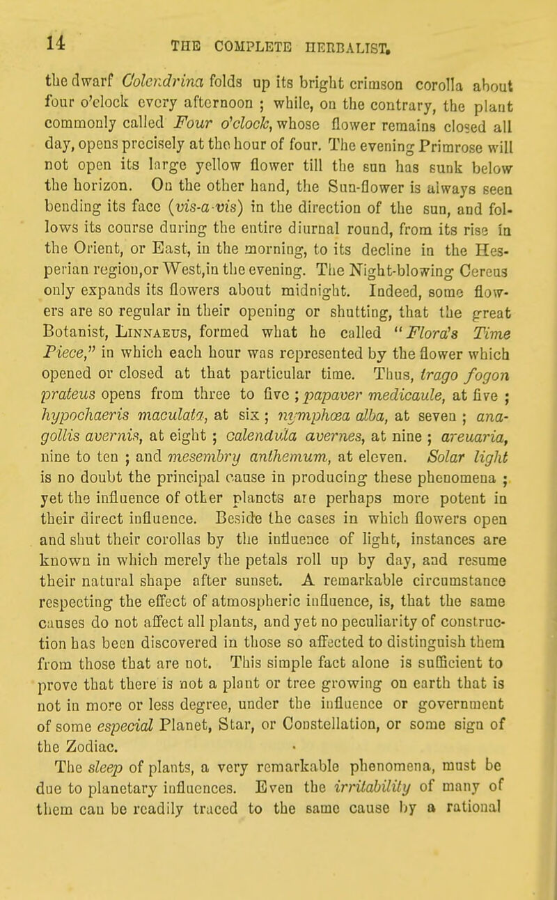 tbe dwarf C'olcndrina folds up its bright crimson corolla about four o'clock every afternoon ; while, on the contrary, the plant commonly called Four o'clock, whose flower remains closed all day, opens precisely at the hour of four. The evening Primrose will not open its large yellow flower till the sun has sunk below the horizon. On the other hand, the Sun-flower is always seen bending its face {yis-a vis) in the direction of the sun, and fol- lows its course during the entire diurnal round, from its rise in the Orient, or East, in the morning, to its decline in the Hes- perian regiou,or West,in the evening. The Night-blowing Cereus only expands its flowers about midnight. Indeed, some flow- ers are so regular in their opening or shutting, that the great Botanist, Linnaeus, formed what he called Florals Time Piece, in which each hour was represented by the flower which opened or closed at that particular time. Thus, trago fogon prafeMS opens from three to five ; jjapaue?'metZicaufe, at five ; hypochaeris maculata, at six; nymphoea alba, at seven ; ana- gollis avernis, at eight; oalendula avernes, at nine ; areuaria, nine to ten ; and mesemhry anthemum, at eleven. Solar light is no doubt the principal cause in producing these phenomena ; yet the influence of other planets are perhaps more potent in their direct influence. Beside the cases in which flowers open and shut their corollas by the influence of light, instances are known in which merely the petals roll up by day, and resume their natural shape after sunset. A remarkable circumstance respecting the effect of atmospheric influence, is, that the same causes do not affect all plants, and yet no peculiarity of construc- tion has been discovered in those so afi'ected to distinguish thera from those that are not. This simple fact alone is sulBcient to prove that there is not a plant or tree growing on earth that is not in more or less degree, under the influence or government of some especial Planet, Star, or Constellation, or some sign of the Zodiac. The sleep of plants, a very remarkable phenomena, must be due to planetary influences. Even the irritability of many of them can be readily traced to the same cause l)y a rational