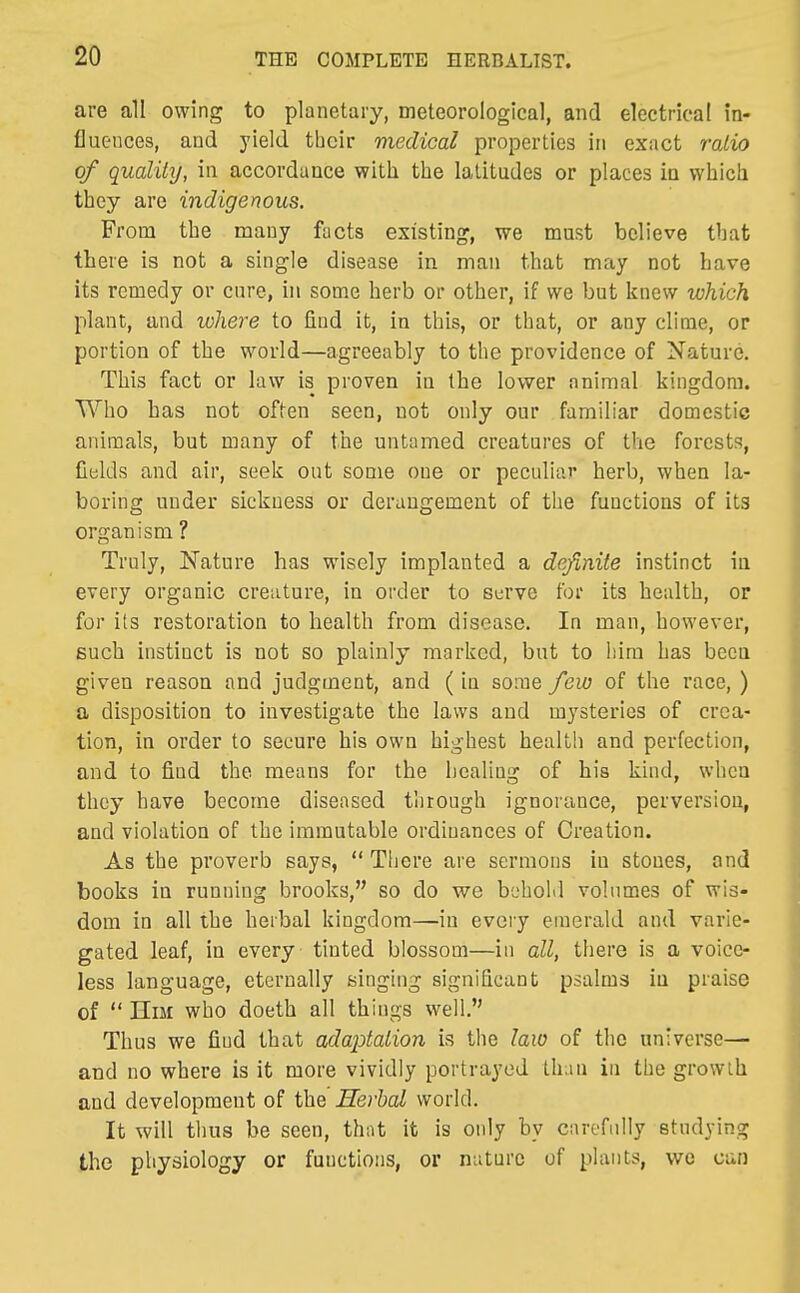 are all owing to planetary, meteorological, and electrical in- fluences, and yield their medical properties in exact ratio of quality, in accordance with the latitudes or places in which they are indigenous. From the many facts existing, we must believe that there is not a single disease in man that may not have its remedy or cure, in some herb or other, if we but knew which plant, and where to find it, in this, or that, or any clime, or portion of the world—agreeably to the providence of Nature. This fact or law is proven ia the lower animal kingdom. Who has not often seen, not only our familiar domestic animals, but many of the untamed creatures of the forests, fields and air, seek out some one or peculiar herb, when la- boring under sickness or derangement of the functions of its organism ? Truly, Nature has wisely implanted a definite instinct ia every organic creature, in order to serve for its health, or for its restoration to health from disease. In man, however, such instinct is not so plainly marked, but to him has beea given reason and judgment, and (in some few of the race, ) a disposition to investigate the laws and mysteries of crea- tion, ia order to secure his own highest health and perfection, and to find the means for the licaliug of his kind, when they have become diseased through ignorance, perversion, and violation of the immutable ordinances of Creation. As the proverb says,  Tliere are sermons in stones, and books ia running brooks, so do we behold volumes of wis- dom in all the herbal kingdom—in every emerald and varie- gated leaf, in every tinted blossom—in all, there is a voice- less language, eternally singing significant psalms ia praise of  Him who doeth all things well. Thus we find that ada^Mtion is the law of the universe— and no where is it more vividly portrayed tiian in the growth and development of the Herbal world. It will thus be seen, that it is only by carefully studying the physiology or functions, or nature of plants, we can