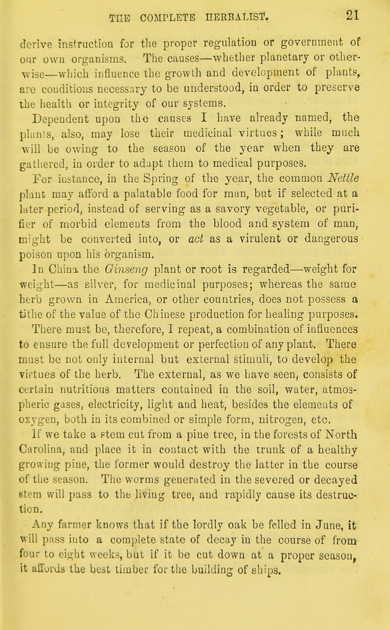 derive instruction for the proper regulatiou or government of our own organisms. The causes—whether planetary or other- ^•isc—which influence the growth and development of plants, are conditions necessary to be understood, iu order to preserve ihe health or integrity of our systems. Dependent upon the causes I have ah-eady named, the plan!s, also, may lose their medicinal virtues; while much will be owing to the season of the year when they are gathered, iu order to adapt them to medical purposes, For instance, in the Spring of the year, the common Nettle plant may atFord a palatable food for man, but if selected at a later period, instead of serving as a savory vegetable, or puri- fier of morbid elements from the blood and system of man, might be converted into, or act as a virulent or dangerous poison upon his organism. ]n China the Ginseng plant or root is regarded—weight for ■weight—as silver, for medicinal purposes; whereas the same herb grown in America, or other countries, does not possess a tithe of the value of the Chinese production for healing purposes. There must be, therefore, I repeat, a combination of influences to ensure the full development or perfection of any plant. There must be not only internal but external stimuli, to develop the virtues of the herb. The external, as we have seen, consists of certain nutritions matters contained in the soil, water, atmos- pheric gases, electricity, light and heat, besides the elements of oxygen, both in its combined or simple form, nitrogen, etc. If we take a Ftem cut from a pine tree, in the forests of North Carolina, and place it in contact with the trunk of a healthy growing pine, the former would destroy the latter in the course of the season. The worms generated in the severed or decayed stem will pass to the living tree, and rapidly cause its destruc- tion. Any farmer knows that if the lordly oak be felled in June, it will pass into a complete state of decay in the course of from four to eight weeks, but if it be cut down at a proper season, it affords the best timber for the building of ships.