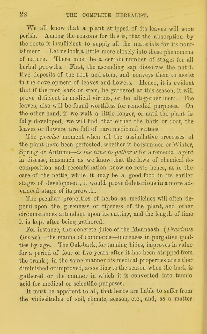We all know that a plant stripped of its leaves will soon perish. Among the reasons for this is, that the absorption by the roots is insufficient to supply all the materials for its nour- ishment. Let us look a little more closely into these phenomena of nature. There must be a certiiin number of stages for all herbal growths. First, the ascending sap dissolves the nutri- tive deposits of the root and stem, and conveys them to assist in the development of leaves and flowers. Hence, it is evident that if the root, bark or stem, be gathered at this season, it will prove deficient in medical virtues, or be altogetlier inert. The leaves, also will be found worthless for remedial purposes. On the other hand, if wo wait a little longer, or until the plant is fully developed, we will find that either the bark or root, the leaves or flowers, are full of rare medicinal virtues. The precise moment when all the assimilative processes of the plant have been perfected, whether it be Summer or Winter, Spring or Autumn—is the time to gather it for a remedial agent in disease, inasmuch as we know that the laws of chemical de- composition and recombination know no rest; hence, as in the case of the nettle, while it may be a good food in its earlier stages of development, it would prove deleterious in a more ad- vanced stage of its growth. The peculiar properties of herbs as medicines will often de- pend upon the greenness or ripeness of the plant, and other circumstances attendant upon its cutting, and the length of time it is kept after being gathered. For instance, the concrete juice of the Mannaash {Fraxinus Ornus)—the manna of commerce—increases in purgative qual- ties by age. The Oak-bark, for tanning hides, improves in value for a period of four or five years after it has been stripped from the trunk ; in the same manner its medical properties are either diminished or improved, according to the season when the bark is gathered, or the manner in which it is converted into tannic acid for medical or scientific purposes. It must be apparent to all, that herbs are liable to suffer from the vicissitudes of soil, climate, season, etc., and, as a matter