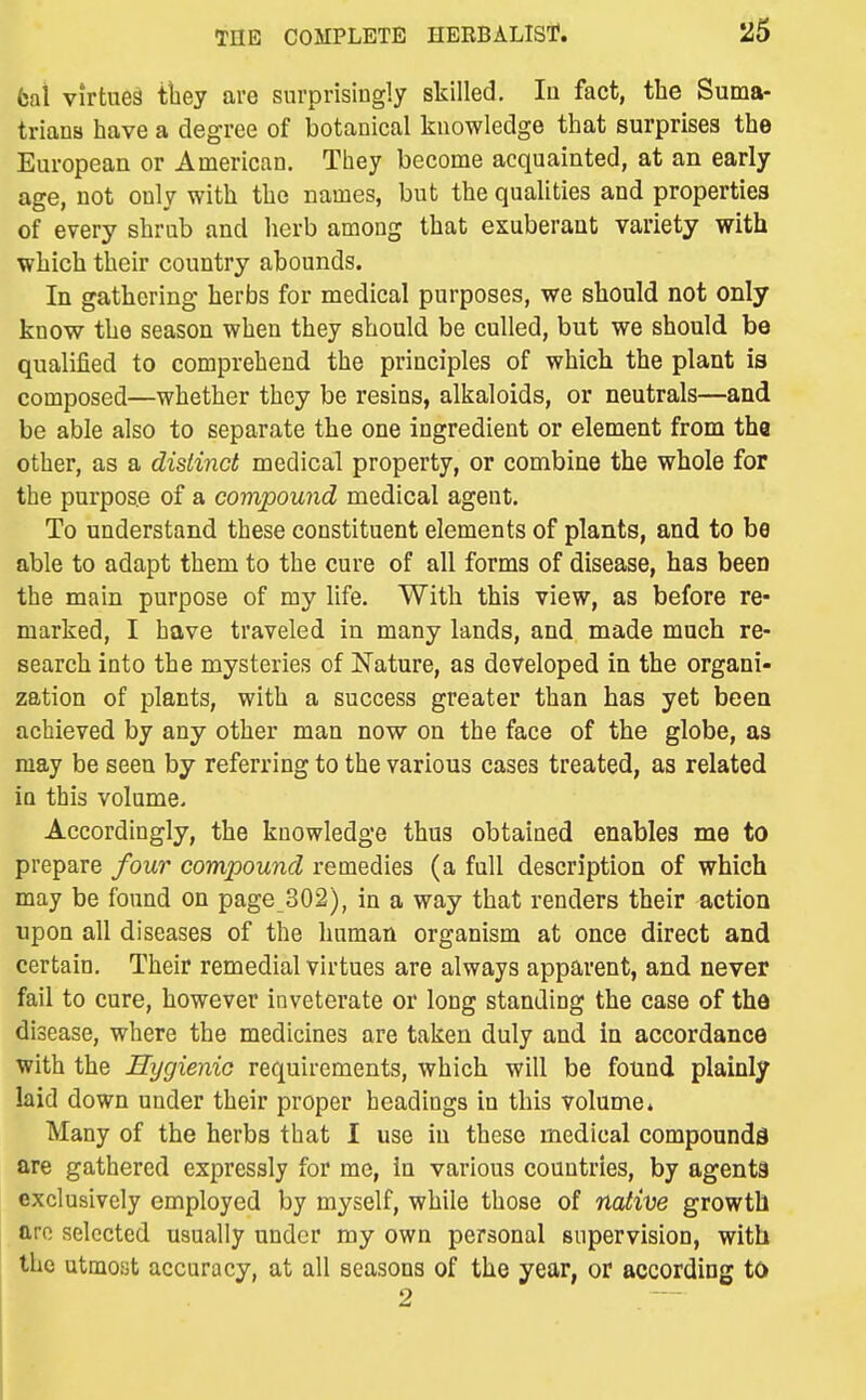 6al virtues they are surprisingly skilled. la fact, the Suma- trians have a degree of botanical knowledge that surprises the European or American. They become acquainted, at an early age, not only with the names, but the qualities and properties of every shrub and herb among that exuberant variety with which their country abounds. In gathering herbs for medical purposes, we should not only know the season when they should be culled, but we should bo qualified to comprehend the principles of which the plant is composed—whether they be resins, alkaloids, or neutrals—and be able also to separate the one ingredient or element from tha other, as a distinct medical property, or combine the whole for the purpose of a compound medical agent. To understand these constituent elements of plants, and to be able to adapt them to the cure of all forms of disease, has been the main purpose of my life. With this view, as before re- marked, I have traveled in many lands, and made much re- search into the mysteries of Nature, as developed in the organi- zation of plants, with a success greater than has yet been achieved by any other man now on the face of the globe, as may be seen by referring to the various cases treated, as related in this volume. Accordingly, the knowledge thus obtained enables me to prepare four compound remedies (a full description of which may be found on page 302), in a way that renders their action upon all diseases of the human organism at once direct and certain. Their remedial virtues are always apparent, and never fail to cure, however inveterate or long standing the case of tha disease, where the medicines are taken duly and in accordance with the Hygienic requirements, which will be found plainly laid down under their proper headings in this volume* Many of the herbs that I use in these medical compounds are gathered expressly for me, in various countries, by agents exclusively employed by myself, while those of native growth are selected usually under my own personal supervision, with the utmost accuracy, at all seasons of the year, or according to 2