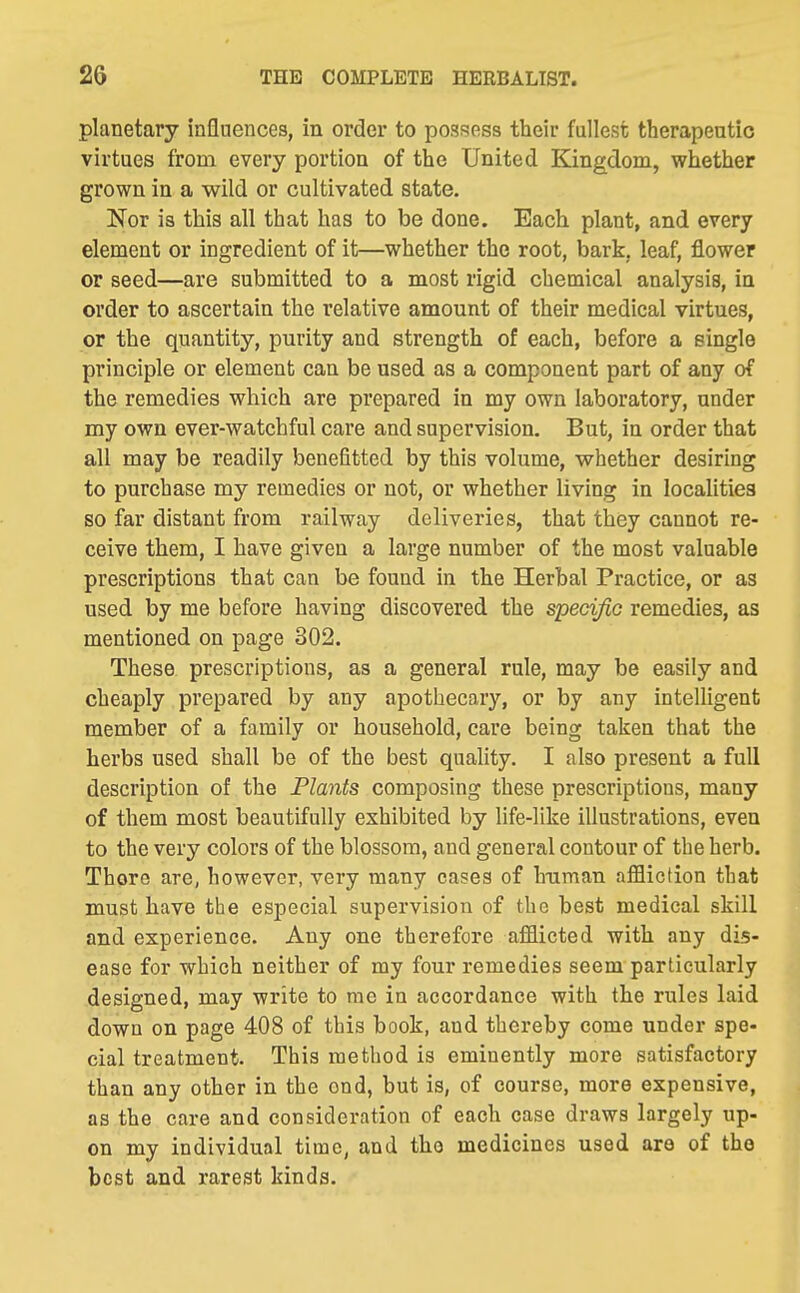planetary influences, in order to possess their fullest therapeutic virtues from every portion of the United Kingdom, whether grown in a wild or cultivated state. Nor is this all that has to be done. Each plant, and every element or ingredient of it—whether the root, bark, leaf, flower or seed—are submitted to a most rigid chemical analysis, in order to ascertain the relative amount of their medical virtues, or the quantity, purity and strength of each, before a single principle or element can be used as a component part of any of the remedies which are prepared in my own laboratory, under my own ever-watchful care and supervision. But, in order that all may be readily benefitted by this volume, whether desiring to purchase my remedies or not, or whether living in localities so far distant from railway deliveries, that they cannot re- ceive them, I have given a large number of the most valuable prescriptions that can be found in the Herbal Practice, or as used by me before having discovered the specific remedies, as mentioned on page 302. These prescriptions, as a general rule, may be easily and cheaply prepared by any apothecary, or by any intelligent member of a family or household, care being taken that the herbs used shall be of the best quality. I also present a full description of the Plants composing these prescriptions, many of them most beautifully exhibited by life-like illustrations, even to the very colors of the blossom, and general contour of the herb. Thore are, however, very many cases of human affliction that must have the especial supervision of the best medical skill and experience. Any one therefore afflicted with any dis- ease for which neither of my four remedies seem particularly designed, may write to me in accordance with the rules laid down on page 408 of this book, and thereby come under spe- cial treatment. This method is eminently more satisfactory than any other in the end, but is, of course, more expensive, as the care and consideration of each case draws largely up- on my individual time, and the medicines used are of the best and rarest kinds.