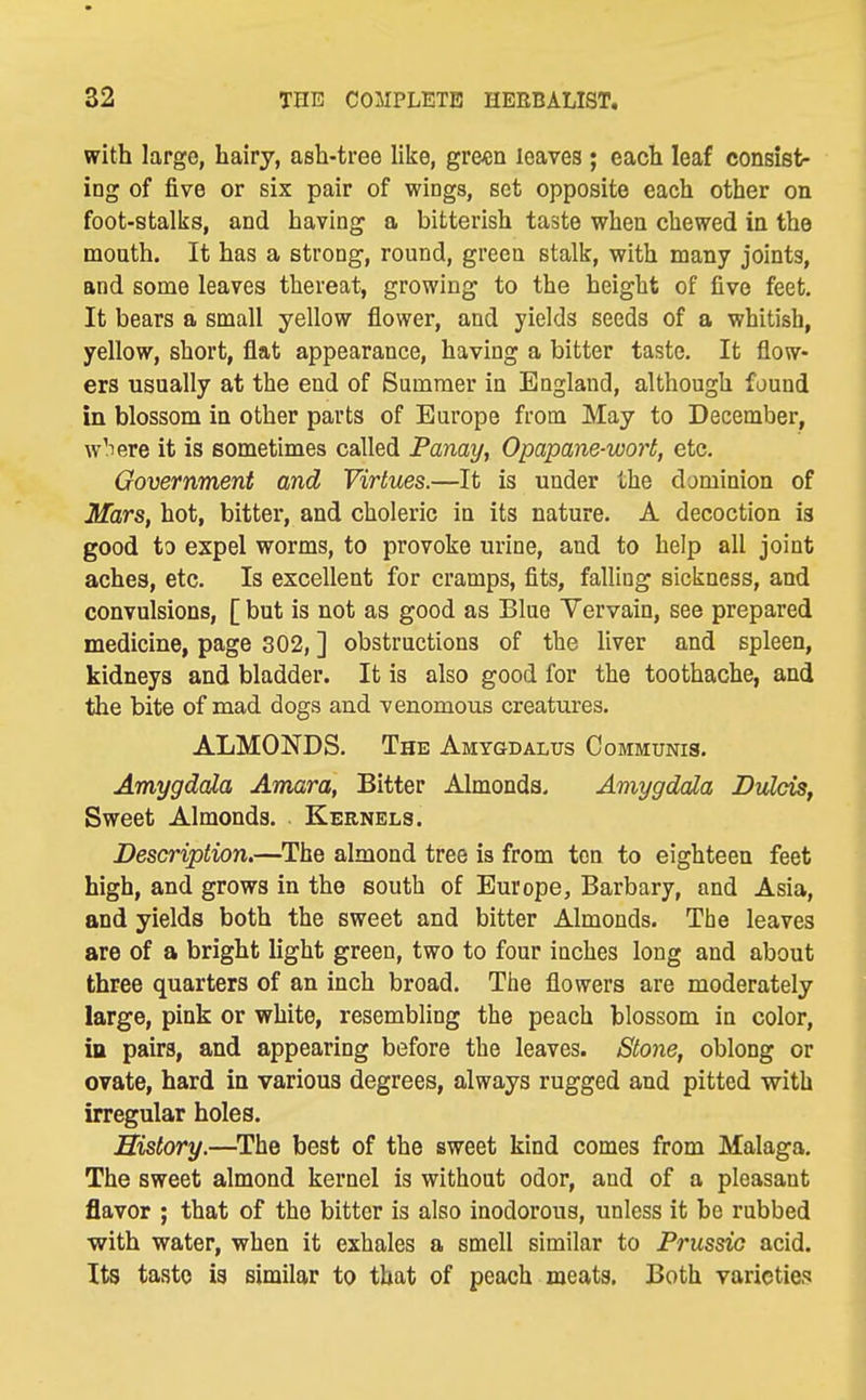 with large, hairy, ash-tree like, gre«n leaves ; each leaf consist- ing of five or six pair of wings, set opposite each other on foot-stalks, and having a bitterish taste when chewed in the mouth. It has a strong, round, green stalk, with many joints, and some leaves thereat, growing to the height of five feet. It bears a small yellow flower, and yields seeds of a whitish, yellow, short, flat appearance, having a bitter taste. It flow- ers usually at the end of Summer in England, although found in blossom in other parts of Europe from May to December, w'lere it is sometimes called Panay, Opapane-wort, etc. Government and Virtues.—It is under the dominion of Mars, hot, bitter, and choleric in its nature. A decoction is good to expel worms, to provoke urine, and to help all joint aches, etc. Is excellent for cramps, fits, falling sickness, and convulsions, [ but is not as good as Blue Vervain, see prepared medicine, page 302, ] obstructions of the liver and spleen, kidneys and bladder. It is also good for the toothache, and the bite of mad dogs and venomous creatures. ALMONDS. The Amygdalxis Communis. Amygdala Amara, Bitter Almonds. Amygdala Dulds, Sweet Almonds. Kernels. Description.—The almond tree is from ten to eighteen feet high, and grows in the south of Europe, Barbary, and Asia, and yields both the sweet and bitter Almonds. The leaves are of a bright light green, two to four inches long and about three quarters of an inch broad. The flowers are moderately large, pink or white, resembling the peach blossom in color, in pairs, and appearing before the leaves. Stone, oblong or ovate, hard in various degrees, always rugged and pitted with irregular holes. History.—^The best of the sweet kind comes from Malaga, The sweet almond kernel is without odor, and of a pleasant flavor ; that of the bitter is also inodorous, unless it he rubbed with water, when it exhales a smell similar to Prussia acid. Its taste is similar to that of peach meats. Both varieties