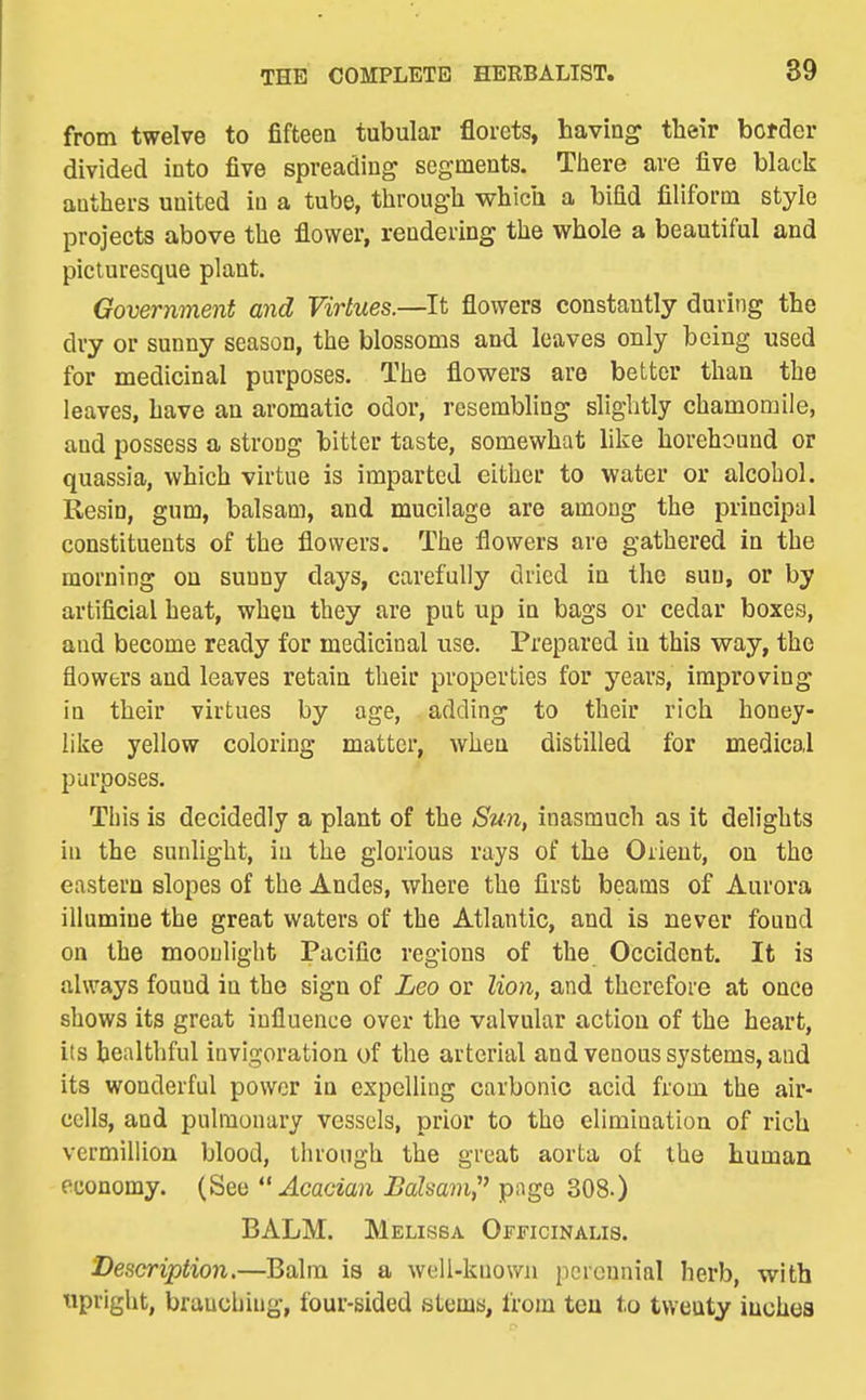 from twelve to fifteen tubular florets, having their border divided into five spreading segments. There are five black anthers united in a tube, through which a bifid filiform style projects above the flower, rendering the whole a beautiful and picturesque plant. Government and Virtues.—It flowers constantly during the dry or sunny season, the blossoms and leaves only being used for medicinal purposes. The flowers are better than the leaves, have an aromatic odor, resembling slightly chamomile, and possess a strong bitter taste, somewhat like horehound or quassia, which virtue is imparted either to water or alcohol. Resin, gum, balsam, and mucilage are among the principal constituents of the flowers. The flowers are gathered in the morning on sunny days, carefully dried in the sun, or by artificial heat, when they are put up in bags or cedar boxes, and become ready for medicinal use. Prepared in this way, the flowers and leaves retain their properties for years, improving in their virtues by age, adding to their rich honey- like yellow coloring matter, when distilled for medical purposes. This is decidedly a plant of the Sun, inasmuch as it delights in the sunlight, in the glorious rays of the Orient, on the eastern slopes of the Andes, where the first beams of Aurora illumine the great waters of the Atlantic, and is never found on the moonlight Pacific regions of the Occident. It is always found in the sign of Leo or lion, and therefore at once shows its great influence over the valvular action of the heart, its healthful invigoration of the arterial and venous systems, and its wonderful power in expelling carbonic acid from the air- cells, and pulmonary vessels, prior to the elimination of rich Vermillion blood, through the great aorta of the human economy. (See  Acacian Balsam,' pnge 308.) BALM. Melissa Officinalis. Description.—Balm is a well-known perennial herb, with tipright, branching, four-sided stems, from ten to twenty iuchea
