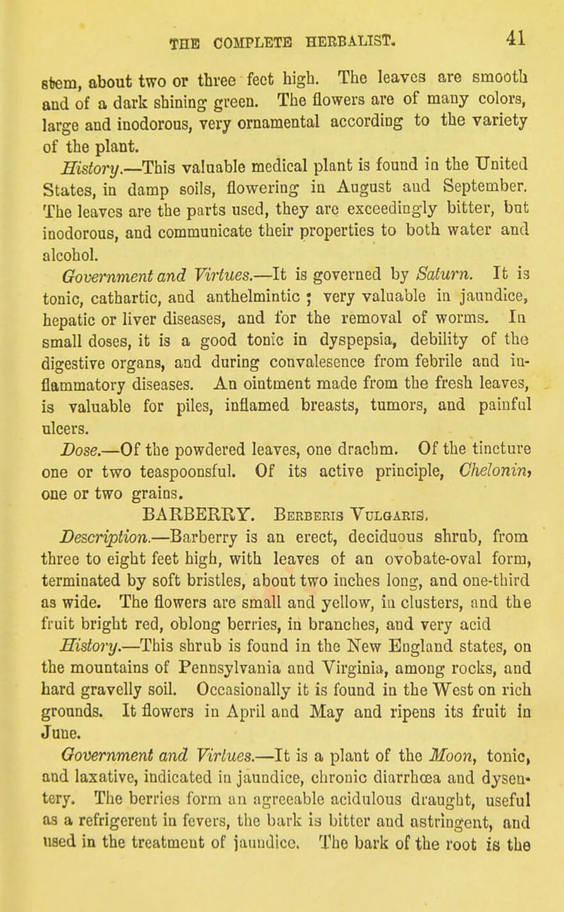 stem, about two or three feet high. The leaves are smooth and of a dark shining green. The flowers are of many colors, large and inodorous, very ornamental according to the variety of the plant. History.—This valuable medical plant is found in the United States, in damp soils, flowering in August aud September, The leaves are the parts used, they are exceedingly bitter, but inodorous, and communicate their properties to both water and alcohol. Government and Virtues.—It is governed by Saturn. It is tonic, cathartic, and anthelmintic j very valuable in jaundice, hepatic or liver diseases, and for the removal of worms. In small doses, it is a good tonic in dyspepsia, debility of the digestive organs, and during convalesence from febrile and in- flammatory diseases. An ointment made from the fresh leaves, is valuable for piles, inflamed breasts, tumors, and painful ulcers. Dose.—Of the powdered leaves, one drachm. Of the tincture one or two teaspoonsful. Of its active principle, Chelonin, one or two grains. BARBERRY. Bekbekis Yulgaris, Description.—Barberry is an erect, deciduous shrub, from three to eight feet high, with leaves ot an ovobate-oval form, terminated by soft bristles, about two inches long, and one-third as wide. The flowers are small and yellow, in clusters, and the fruit bright red, oblong berries, in branches, and very acid History.—This shrub is found in the New England states, on the mountains of Pennsylvania and Virginia, among rocks, and hard gravelly soil. Occasionally it is found in the West on rich grounds. It flowers in April and May and ripens its fruit in June. Government and Virtues.—It is a plant of the Moon, tonic, and laxative, indicated in jaundice, chronic diarrhoea and dysen« tery. The berries form an agreeable acidulous draught, useful as a refrigerent in fevers, the bark is bitter and astringent, and used in the treatment of iauudicc. The bark of the root is the