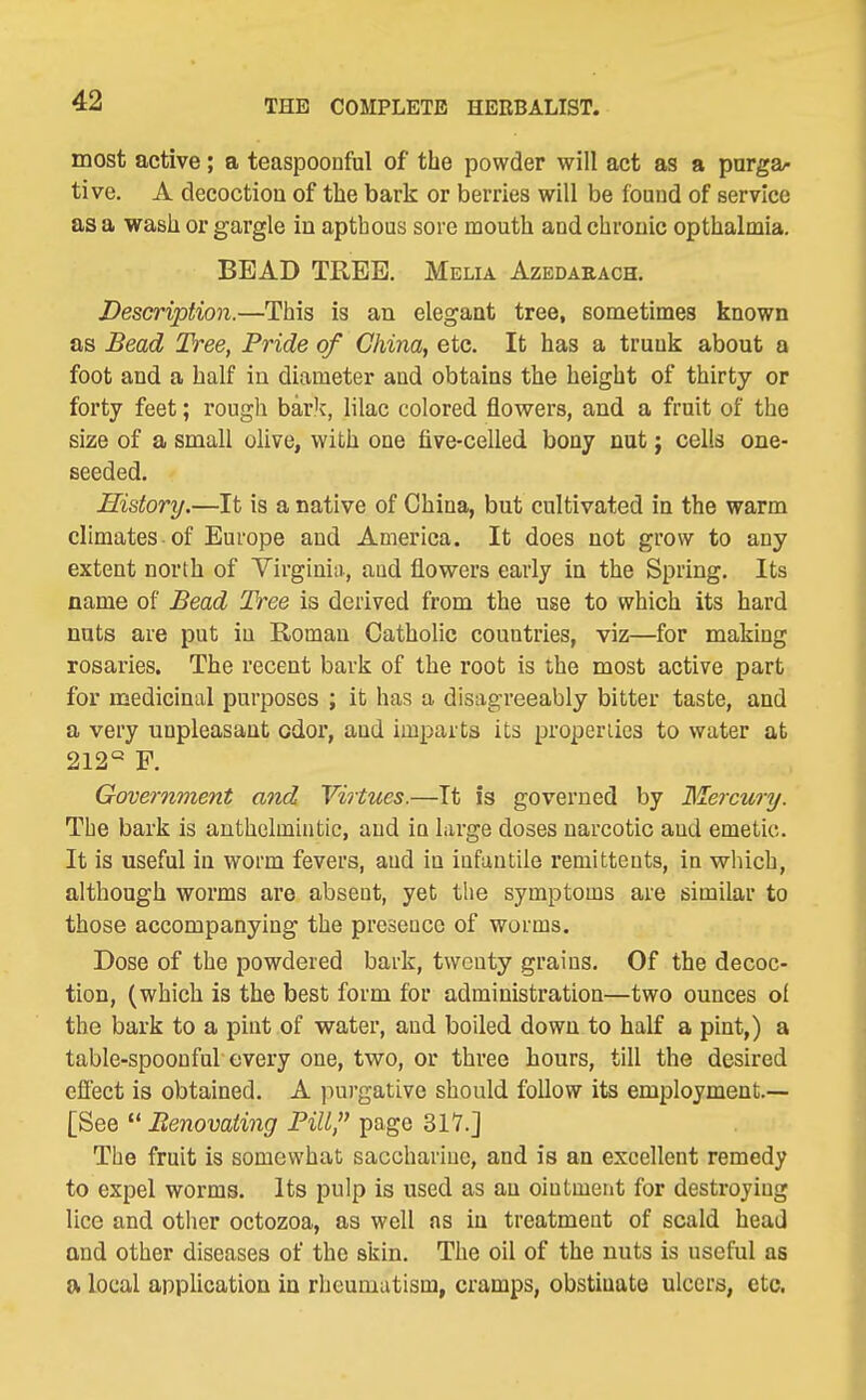 most active; a teaspoonful of the powder will act as a pnrga/- tive. A decoctioa of the bark or berries will be found of service as a wash or gargle in apthous sore mouth and chronic opthalmia. BEAD TREE. Melia Azedabach. Description.—This is an elegant tree, sometimes known as Bead Tree, Pride of China, etc. It has a trunk about a foot and a half in diameter and obtains the height of thirty or forty feet; rough bark, lilac colored flowers, and a fruit of the size of a small ohve, with one five-celled bony nut j cells one- seeded. History.—It is a native of China, but cultivated in the warm climates of Europe and America. It does not grow to any extent north of Yirginiii, aud flowers early in the Spring. Its name of Bead Tree is derived from the use to which its hard nuts are put in Roman Catholic countries, viz—for making rosaries. The recent bark of the root is the most active part for medicinal purposes ; it has a disagreeably bitter taste, and a very unpleasant odor, and imparts its properiics to water at 212« F. Government a7id Virtues.—Tt is governed by Mercwy. The bark is anthelmintic, aud in large doses narcotic aud emetic. It is useful in worm fevers, aud in infantile remittents, in which, although worms are absent, yet the symptoms are similar to those accompanying the prcscuco of worms. Dose of the powdered bark, twenty grains. Of the decoc- tion, (which is the best form for administration—two ounces of the bark to a pint of water, and boiled down to half a pint,) a table-spoonful every one, two, or three hours, till the desired effect is obtained. A purgative should follow its employment.— [See  Benovating Pill, page 317.] The fruit is somewhat saccharine, and is an excellent remedy to expel worms. Its pulp is used as an ointment for destroying lice and other octozoa, as well as in treatment of scald head and other diseases of the skin. The oil of the nuts is useful as a local application in rheumatism, cramps, obstinate ulcers, etc.