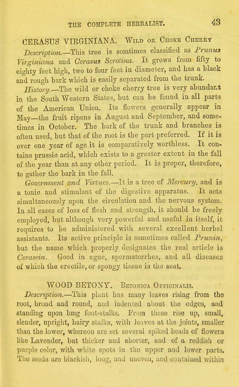 (JEEASUS VIRGINIANA. Wild or Choke Cherry Besaription.—llhiB tree is somtimes classified as Prunus Virginiana and Cerasus Scrotina. It grows from fifty to eighty feet high, two to four feet in diameter, and has a black and rough bark which is easily separated from the trunk. History.—1\xQ wild or choke cherry tree is very abundant in the South Western States, but can be found in all parts of the American Union. Its flowers generally appear in May—the fruit ripens in August and September, and some- times in October. The bark of the trunk and branches is often used, but that of the root is the part preferred. If it is over one year of age it is comparatively worthless. It con- tains prussic acid, which exists to a greater extent in the fall of the year than at any other period. It is proper, therefore, to gather the bark in the fall. Government and Virtues.—It is a tree of Mercury, and is a tonic and stimulant of the digestive apparatus. It acts simultaneously upon the circulation and the nervous system. In all cases of loss of flesh and strength, it should be freely employed, but although very powerful and useful in itself, it requires to be administered with several excellent herbal assistants. Its active principle is sometimes called Frunin, but the name which properly designates the real article is Cerasdn. Good in ague, spermatorrhea, and all diseases of which the erectile, or spongy tissue is the seat. WOOD BBTONY. Betonica Officinalis. Description.—This plant has many leaves rising from the root, broad and round, aud indented about the edges, and standing upon long foot-stalks. From these rise up, small, slender, upright, hairy stalks, with leaves at the joints, smaller than the lower, whereon are set several spiked heads of flowers like Lavender, but thicker and shorter, and of a reddish or pm-ple color, with white spots in the upper and lower parts. Tlie seeds arc blackish, long, and uneven, and contained within
