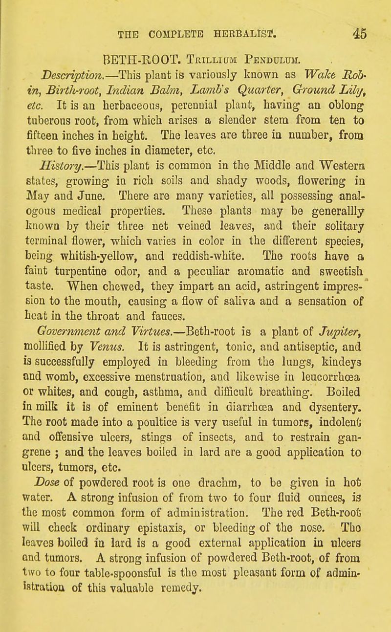 BETE-ROOT. Tr.iLLiaM Pendulum. Description.—This plant is variously known as Wahk Rob' in, Birtli-root, Indian Balm, Lamb's Quarter, Ground Lihj^ etc. It is an herbaceous, perennial plant, having an oblong tnberons root, from which arises a slender stem from ten to fifteen inches in height. The leaves are three in number, from three to five inches in diameter, etc. History.—This plant is common in the Middle and Western states, growing in rich soils and shady woods, flowering in May and June. There are many varieties, all possessing anal- ogous medical properties. These plants may be generallly known by their three net veined leaves, and their solitary terminal flower, which varies in color in the different species, being whitish-yellow, and reddish-white. The roots have a faint turpentine odor, and a pecuhar aromatic and sweetish taste. When chewed, they impart an acid, astringent impres-' sion to the mouth, causing a flow of saliva and a sensation of heat in the throat and fauces. Government and Virtues.—Beth-root is a plant of Jupiter^ mollified by Venus. It is astringent, tonic, and antiseptic, and is successfully employed in bleeding from the lungs, Mndeys and womb, excessive menstruation, and likewise in leucorrhcea or whites, and cough, asthma, and difficult breathing. Boiled in milk it is of eminent benefit in diarrhoea and dysentery. The root made into a poultice is very useful in tumors, indolenO and offensive ulcers, stings of insects, and to restrain gan- grene ; and the leaves boiled in lard are a good application to ulcers, tumors, etc. Dose of powdered root is one drachm, to be given in hot water. A strong infusion of from two to four fluid ounces, is the most common form of administration. The red Beth-roofe will check ordinary epistaxis, or bleeding of the nose. Tho leaves boiled in lard is a good external application in ulcers and tumors. A strong infusion of powdered Beth-root, of from two to four table-spoonsful is tho most pleasant form of admin- istration of this valuable remedy.