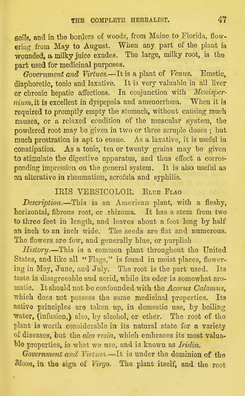 soils, and in the borders of woods, from Maine to Florida, flow- ering from May to August. Whea any part of the plant ia wounded, a milky juice exudes. The large, milliy root, is the part used for medicinal purposes. Government and Virtues.—It is a plant of Venus. Emetic, diaphoretic, tonic and laxative. It is very valuable in all liver or chronic hepatic afifections. In conjunction with Menisper- nium, it is excellent in dyspepsia and amenorrhcea. When it ia required to promptly empty the stomach, without causing much nausea, or a relaxed condition of the mupcular system, the powdered root may be given in two or three scruple doses ; but much prostration is apt to ensue. As a laxative, it is useful in constipation. As a tonic, ten or twenty grains may be given to stimulate the digestive apparatus, and thus effect a corres- ponding impression on the general system. It is also useful as an alterative in rheumatism, scrofula and syphilis. IRIS VERSICOLOR. Bltje Flag Description.—This is an American plant, with a fleshy, horizontal, fibrous root, or rhizoma. It has a stem from two to three feet in length, and leaves about a foot long by half au inch to an inch wide. The seeds are flat and numerous. The flowers are few, and generally blue, or purplish History.—This is a common plant throughout the United States, and like all Flags, is found in moist places, flower- ing in May, June, and July. The root is the part used. Its taste is disagreeable and acrid, while its odor is somewhat aro- matic. It should not be confounded with the Acorus Calamus^ which docs not possess the same medicinal properties. Its active principles! are taken up, in domestic use, by boiling Water, (infusion,) also, by alcohol, or ether. The root of the plant is worth considerable in its natural state for a variety of diseases, but the oleo resin, which embraces its most valua- ble properties, is what we use, and is known as Iridin. Government and Virtues.—It is under the dominion of the Moont in the sign of Virgo. The plant itself, and the root