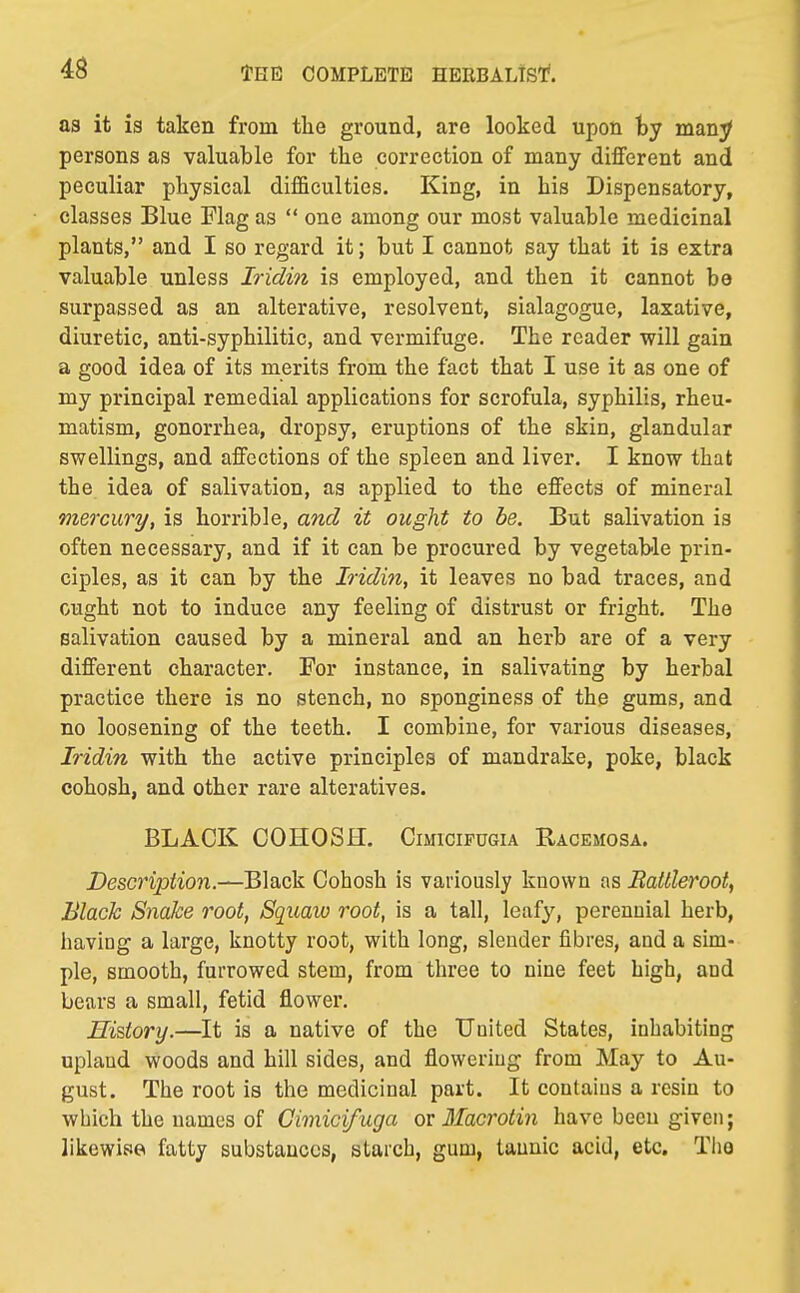 as it is taken from the ground, are looked upon by many persons as valuable for the correction of many different and peculiar physical difficulties. King, in his Dispensatory, classes Blue Flag as  one among our most valuable medicinal plants, and I so regard it; but I cannot say that it is extra valuable unless Iridin is employed, and then it cannot be surpassed as an alterative, resolvent, sialagogue, laxative, diuretic, anti-syphilitic, and vermifuge. The reader will gain a good idea of its merits from the fact that I use it as one of my principal remedial applications for scrofula, syphilis, rheu- matism, gonorrhea, dropsy, eruptions of the skin, glandular swellings, and affections of the spleen and liver. I know that the idea of salivation, as applied to the effects of mineral mercury, is horrible, and it ought to be. But salivation is often necessary, and if it can be procured by vegetable prin- ciples, as it can by the Iridin, it leaves no bad traces, and ought not to induce any feeling of distrust or fright. The salivation caused by a mineral and an herb are of a very different character. For instance, in salivating by herbal practice there is no stench, no sponginess of the gums, and no loosening of the teeth. I combine, for various diseases, Iridin with the active principles of mandrake, poke, black cohosh, and other rare alteratives. BLACK COHOSH. Cimicifugia Racemosa. Description.—Black Cohosh is variously known as Battleroot, Black Snake root, Squaw root, is a tall, leafy, perennial herb, having a large, knotty root, with long, slender fibres, and a sim- ple, smooth, furrowed stem, from three to nine feet high, and bears a small, fetid flower. History.—It is a native of the United States, inhabiting upland woods and hill sides, and flowering from May to Au- gust. The root is the medicinal part. It contains a resin to which the names of Gimicifuga or Macrotin have been given; likewise fatty substances, starch, gum, tannic acid, etc. Tho