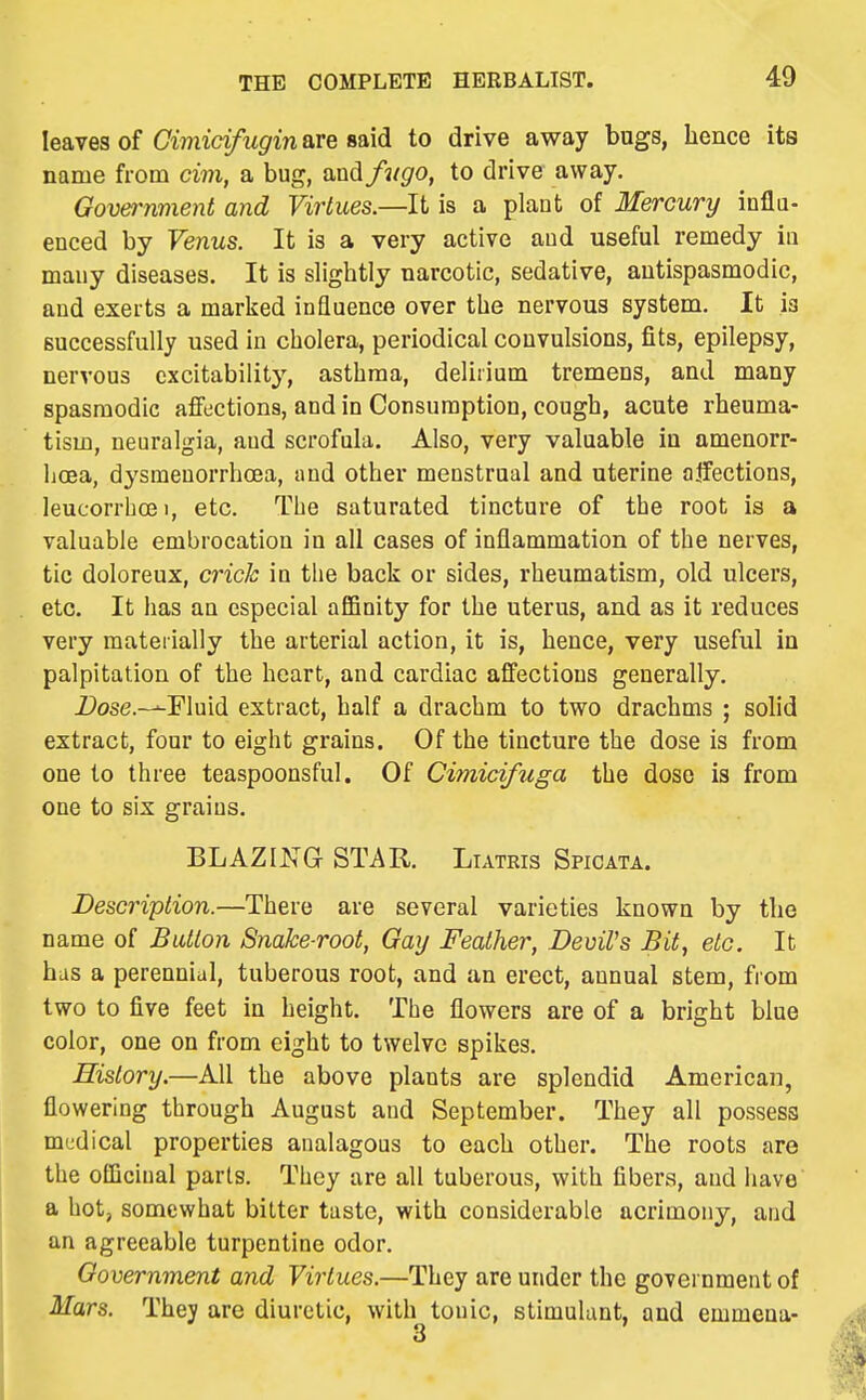 leaves of Gimicifugin are said to drive away bugs, hence its name from cim, a bug, and fugo, to drive away. Government and Virtues.—It is a plant of Mercury influ- enced by Venus. It is a very active and useful remedy in many diseases. It is slightly narcotic, sedative, antispasmodic, and exerts a marked influence over the nervous system. It is successfully used in cholera, periodical convulsions, fits, epilepsy, nervous excitability, asthma, delirium tremens, and many spasmodic affections, and in Consumption, cough, acute rheuma- tism, neuralgia, and scrofula. Also, very valuable in amenorr- lioea, dysmeuorrhcea, and other menstrual and uterine atfections, leucorrhoei, etc. The saturated tincture of the root is a valuable embrocation in all cases of inflammation of the nerves, tic doloreux, crick in the back or sides, rheumatism, old ulcers, etc. It has an especial affinity for the uterus, and as it reduces very materially the arterial action, it is, hence, very useful in palpitation of the heart, and cardiac affections generally. i>ose.—Fluid extract, half a drachm to two drachms ; solid extract, four to eight grains. Of the tincture the dose is from one to three teaspoonsful. Of Cimidfuga the dose is from one to six grains. BLAZING STAR. Liatris Spicata. Description.—There are several varieties known by the name of Button Snake-root, Gay Feather, Devil's Bit, etc. It bus a perennial, tuberous root, and an erect, annual stem, from two to five feet in height. The flowers are of a bright blue color, one on from eight to twelve spikes. History.—All the above plants are splendid American, flowering through August and September. They all possess medical properties analagous to each other. The roots are the officinal parts. They are all tuberous, with fibers, and have a hot, somewhat bitter taste, with considerable acrimony, and an agreeable turpentine odor. Government and Virtues.—They are under the government of Mars. They are diuretic, with tonic, stimulant, and emmena-