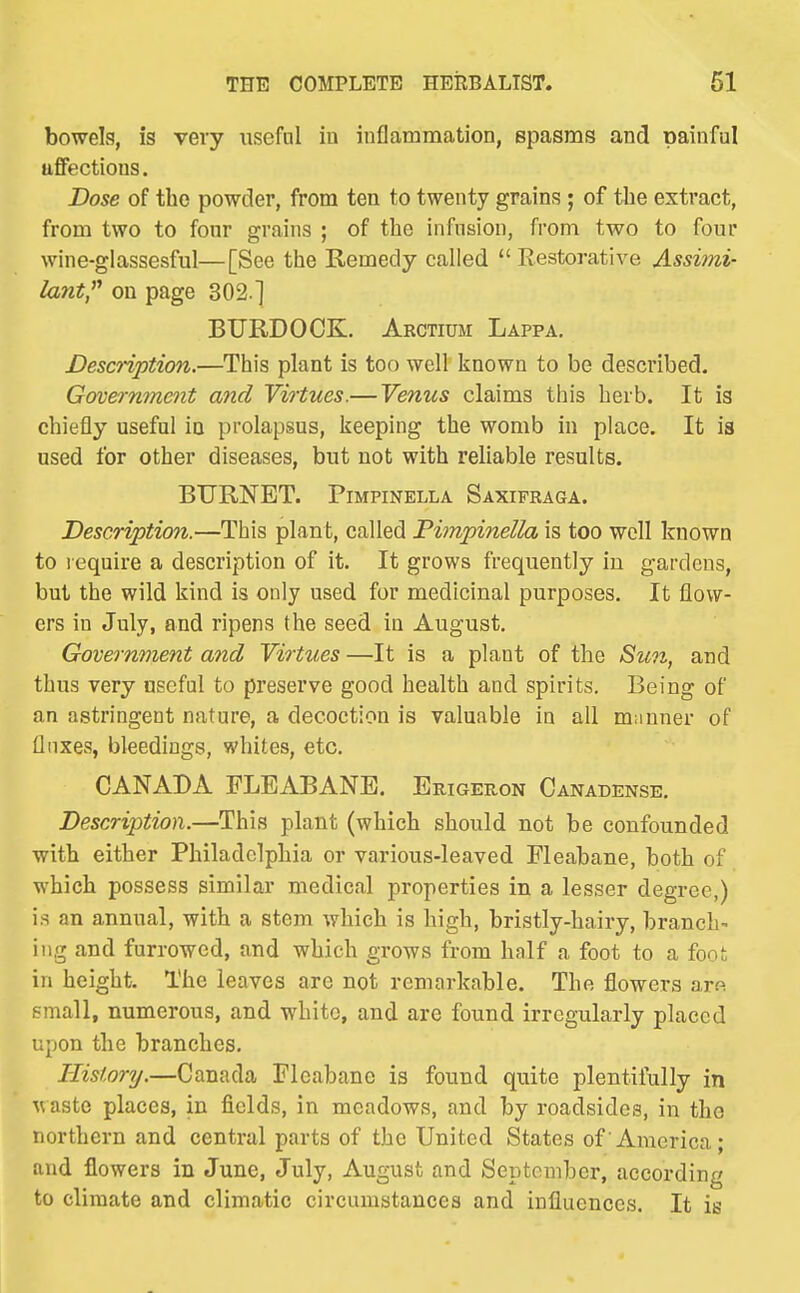bowels, is very usefal in inflammation, spasms and painful affections. Dose of the powder, from ten to twenty grains; of the extract, from two to fonr grains ; of the infusion, from two to four wine-glassesful—[See the Remedy called  Restorative Assimi- lant,'^ on page 302.] BURDOCK. Arctium Lappa. Descnption.—This plant is too well known to be described. Government and Virtues.—Venus claims this herb. It is chiefly useful in prolapsus, keeping the womb in place. It is used for other diseases, but not with reliable results. BURNET. PiMPiNELLA Saxifraga. Descriptioji.—This plant, called Fimpinella is too well known to require a description of it. It grows frequently iu gardens, but the wild kind is only used for medicinal purposes. It flow- ers in July, and ripens the seed in August. Government and Virtues —It is a plant of the Sun, and thus very useful to preserve good health and spirits. Being of an astringent nature, a decoction is valuable in all mnnner of flnxes, bleedings, whites, etc. CANADA FLEABANB. Erigeron Canadense. Description.—This plant (which should not be confounded with either Philadelphia or various-leaved Fleabane, both of which possess similar medical properties in a lesser degree,) is an annual, with a stem which is high, bristly-hairy, branch- ing and furrowed, and which grows from half a foot to a foot in height. The leaves are not remarkable. The flowers aro small, numerous, and white, and are found irregularly placed upon the branches. History.—Canada Fleabane is found quite plentifully in Avaste places, in fields, in meadows, and by roadsides, in the northern and central parts of the United States of America; and flowers in June, July, August and September, according to climate and climatic circumstances and influences. It is