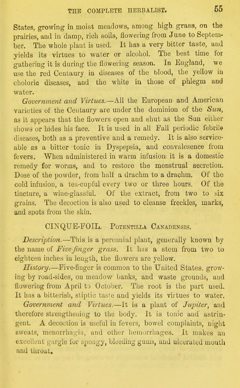 States, growing in moist meadows, among high grass, on the prairies, and in damp, rich soils, flowering from June to Septem- ber. The whole plaut is used. It has a very bitter taste, and yields its virtues to water or alcohol. The best time for gathering it is during the flowering season. In England, we use tile red Centaury in diseases of the blood, the yellow in choleric diseases, and the white in those of phlegm and water. Government and Virtues.—All the European and American varieties of the Centaury are under the dominion of the Sun, as it appears that the flowers open and shut as the Sun either showd or hides his face. It is used in all Fall periodic febrile diseases, both as a preventive and a remedy. It is also service- able as a bitter tonic in Dyspepsia, and convalesence from fevers. When administered iu warm infusion it is a domestic remedy for worms, and to restore the menstrual secretion. Dose of the powder, from half a drachm to a drachm. Of the cold infusion, a tea-cupful every two or three hours. Of the tincture, a wine-glassful. Of the extract, from two to six grains. The decoction is also used to cleanse freckles, marks, and spots from the skin. CINQUE-FOIL. PoTENTiLLA Canadensis. Description.—This is a perennial plaut, generally known by the name of Five-finger grass. It has a stem from two to eighteen iuches in length, the flowers are yellow. History.—Five-finger is common to the United States, grow- ing by road-sides, on meadow banks, and waste grounds, and flowering from April to October. The root is the part used. It has a bitterish, stiptic tasfe and yields its virtues to water. Government and Virtues.—It is a plant of Jupiter, and therefore strengthening to the body. It is tonic and astrin- gent. A decoction is useful in fevers, bowel complaints, night sweats, menorrlia,u,-iii, and othor heinurrliages. It makes an excellent gargle for spongy, bleeding gums, and ulcerated mouth and throat.