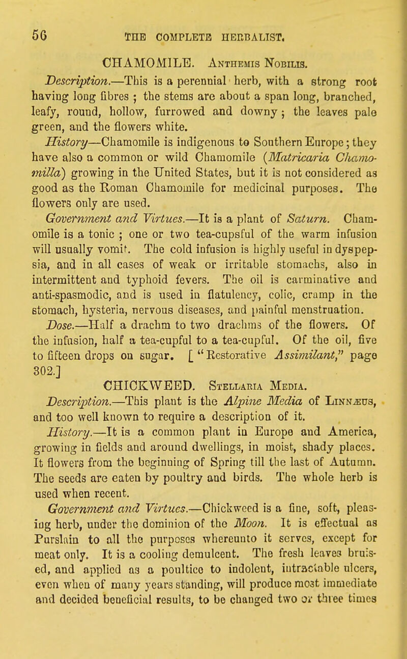 CHAMOMILE. Anthemis Nobilis, Description.—Tliis is a perennial herb, with a strong root having long Qbres ; the stems are about a span long, branched, leafy, round, hollow, furrowed and downy ; the leaves pale green, and the flowers white. irisiory—Chamomile is indigenous to Southern Europe; they have also a common or wild Chamomile {Matricaria Cha7no- milla) growing in the United States, but it is not considered as good as the Roman Chamomile for medicinal purposes. The flowers only are used. Government and Virtues.—It is a plant of Saturn. Cham- omile is a tonic ; one or two tea-cupsful of the warm infusion will usually vomif. The cold infusion is highly useful in dyspep- sia, and in all cases of weak or irritable stomachs, also in intermittent and typhoid fevers. The oil is carminative and anti-spasmodic, and is used in flatulency, colic, cramp in the stomach, hysteria, nervous diseases, and painful menstruation. Dose.—Half a drachm to two drachms of the flowers. Of the infasioD, half a tea-cupful to a tea-cupful. Of the oil, five to fifteen drops on sugar. [  Eestorative Assi?}iilant, page 302.] CHICKWEED. Stellaria Media. Description.—This plant is the Alpine Media of Linnaeus, and too well known to require a description of it. History.—It is a common plant in Europe and America, growing in fields and around dwellings, in moist, shady places. It flowers from the beginning of Spring till the last of Autumn. The seeds are eaten by poultry and birds. The whole herb is used when recent. Government and Virtues.—Chickwced is a fine, soft, pleas- ing herb, under tiie dominion of the Moon. It is effectual as Purslain to all the purposes whereunto it serves, except for meat only. It is a cooling demulcent. The fresh leaves bruis- ed, and applied as a poultice to indolent, intraclable ulcers, even when of many years standing, will produce most immediate and decided beneficial results, to be changed two Oi tbiee times