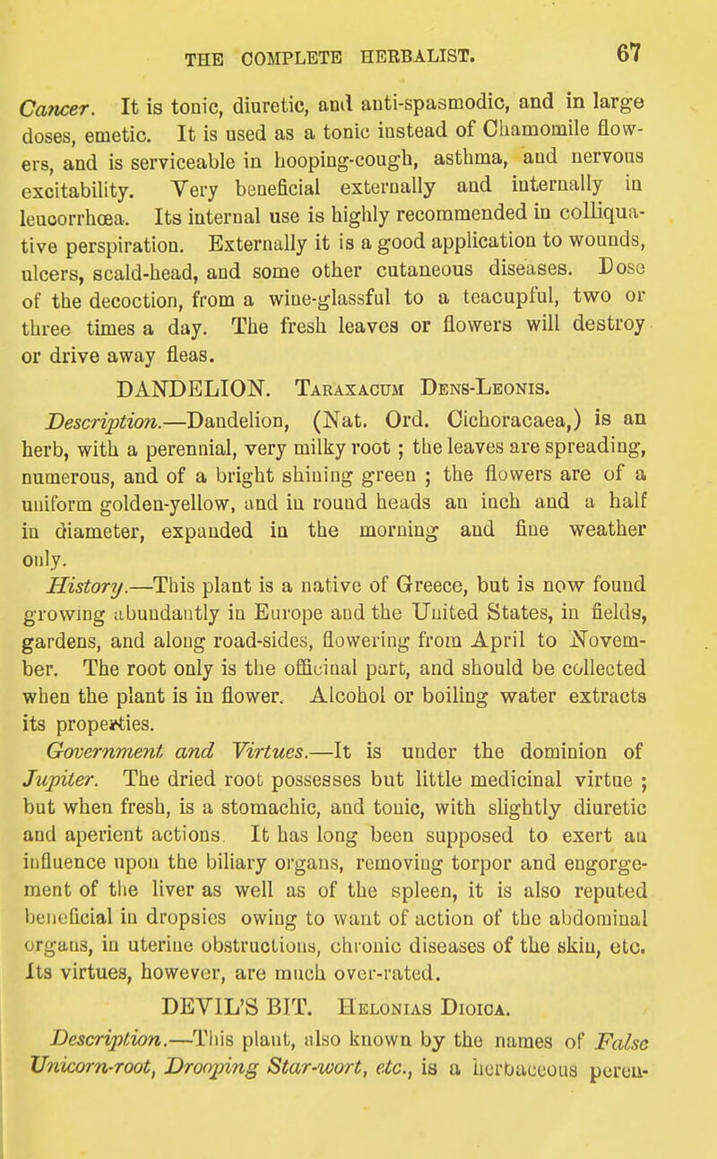 Cancer. It is tonic, diuretic, and anti-spasmodic, and in large doses, emetic. It is used as a tonic instead of Chamomile flow- ers, and is serviceable in hooping-cough, asthma, and nervous excitability. Very beneficial externally and internally in leuoorrhoea. Its internal use is highly recommended in colliqua- tive perspiration. Externally it is a good application to wounds, ulcers, scald-head, and some other cutaneous diseases. Dose of the decoction, from a wine-glassful to a teacupl'ul, two or three times a day. The fresh leaves or flowers will destroy or drive away fleas. DANDELION. Taraxacum Dens-Leonis. Description.—Dandelion, (Nat. Ord. Cichoracaea,) is an herb, with a perennial, very milky root; the leaves are spreading, numerous, and of a bright shining green ; the flowers are of a uniform golden-yellow, and in round heads an inch and a half in diameter, expanded in the morning and fine weather only. History.—This plant is a native of Greece, but is now found growing iibundaiitly in Europe and the United States, in fields, gardens, and along road-sides, flowering from April to Novem- ber. The root only is the officinal part, and should be collected when the plant is in flower. Alcohol or boiling water extracts its properties. Government and Virtues.—It is under the dominion of Jupiter. The dried root possesses but little medicinal virtue ; but when fresh, is a stomachic, and tonic, with slightly diuretic and aperient actions It has long been supposed to exert au influence upon the biliary organs, removing torpor and engorge- ment of the liver as well as of the spleen, it is also reputed beneficial in dropsies owing to want of action of the abdominal organs, in uterine obstructions, chronic diseases of the skin, etc. Its virtues, however, are much over-rated. DEVIL'S BIT. Helonias Dioica. Description.—Tliis plant, nlso known by the names of False Unicorn-root, Drooping Star-wort, etc., is a herbaceous pcreu-