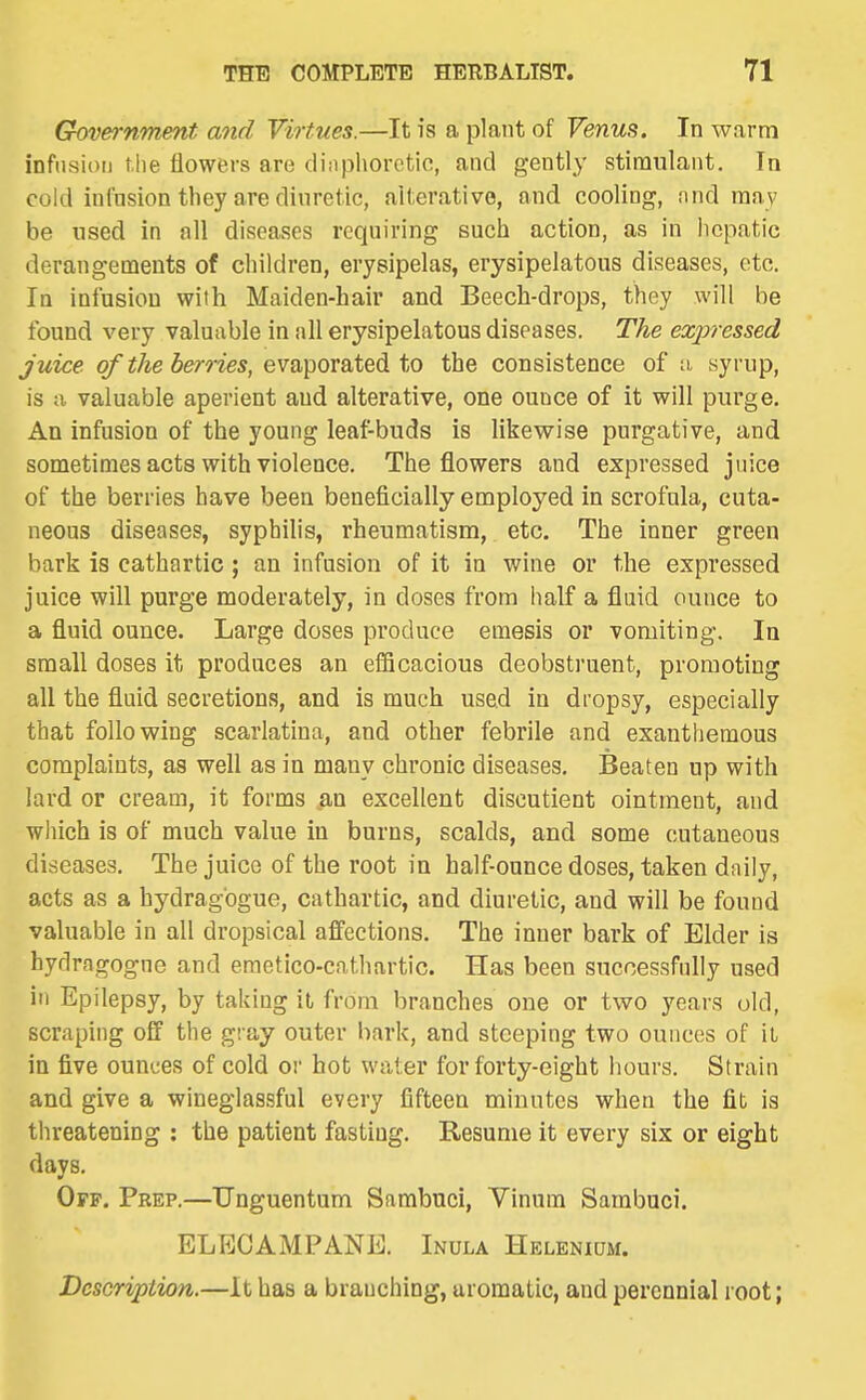 Grovernmmt and Virtues.—It is a plant of Venus. In warm infusion the flowers are diaphoretic, and gently stimulant. In cold infnsion they are dinretic, alterative, and cooling, nnd may be used in nil diseases requiring such action, as in hepatic derangements of children, erysipelas, erysipelatous diseases, etc. In infusion with Maiden-hair and Beech-drops, they will be found very valuable in all erysipelatous diseases. The expressed juice of the berries, evaporated to the consistence of ;i, syrup, is a valuable aperient and alterative, one ounce of it will purge. An infusion of the young leaf-buds is likewise purgative, and sometimes acts with violence. The flowers and expressed juice of the berries have been beneficially employed in scrofula, cuta- neous diseases, syphilis, rheumatism, etc. The inner green bark is cathartic ; an infusion of it in wine or the expressed juice will purge moderately, in doses from half a fluid ounce to a fluid ounce. Large doses produce emesis or vomiting. la small doses it produces an eflBcacious deobstruent, promoting all the fluid secretions, and is much used in dropsy, especially that following scarlatina, and other febrile and exanthemous complaints, as well as in many chronic diseases. Beaten up with lard or cream, it forms an excellent discutient ointment, and wliich is of much value in burns, scalds, and some cutaneous diseases. The juice of the root in half-ouncedoses, taken daily, acts as a hydragogue, cathartic, and diuretic, and will be found valuable in all dropsical affections. The inner bark of Elder is hydragogne and emetico-cathartic. Has been successfully used in Epilepsy, by taking it from branches one or two years old, scraping off the gray outer bark, and steeping two ounces of it in five ounces of cold or hot water for forty-eight hours. Strain and give a wineglassful every fifteen minutes when the fit is threatening : the patient fasting. Resume it every six or eight days. Off. Prep.—Unguentum Sambuci, Vinum Sambuci. ELECAMPANE. Inula Heleniqm. Description.—It has a branching, aromatic, and perennial root;