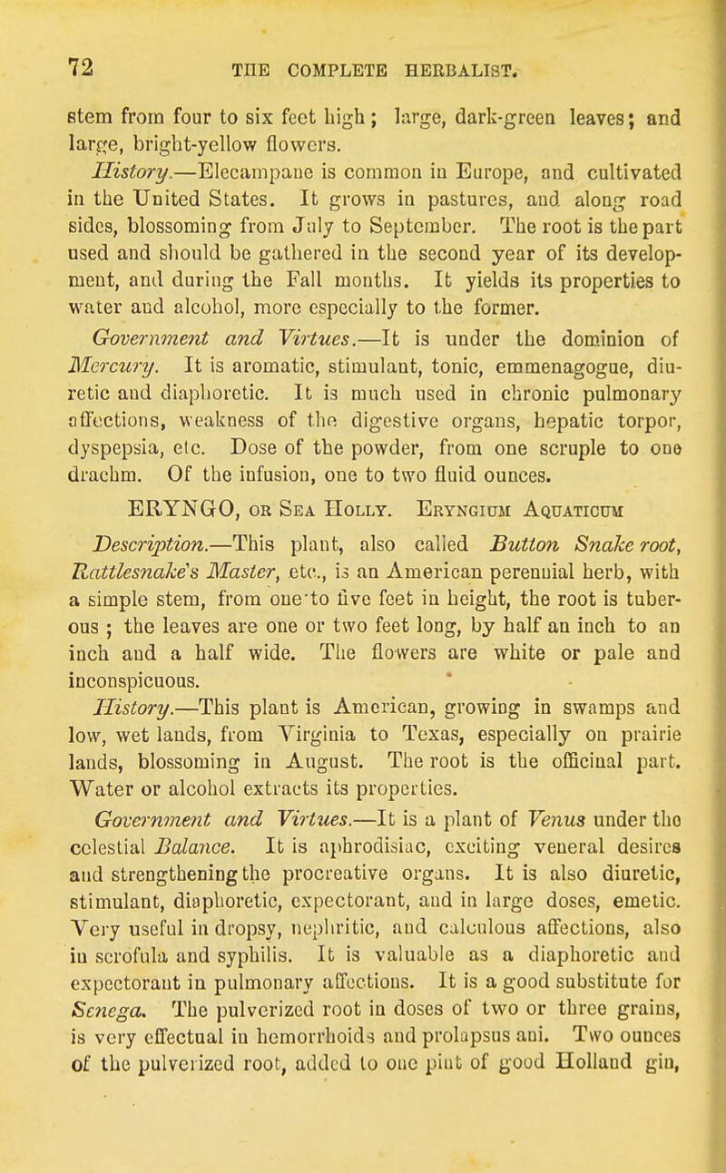 stem from four to six feet high; large, dark-green leaves; and larrje, bright-yellow flowers. History.—Elecampane is common in Europe, and cultivated in the United States. It grows in pastures, and along road sides, blossoming from July to September. The root is the part used and should be gathered in the second year of its develop- ment, and during the Fall months. It yields its properties to water and alcohol, more especially to the former. Government and Virtues.—It is under the dominion of Mercury. It is aromatic, stimulant, tonic, emmenagogue, diu- retic and diaphoretic. It is much used in chronic pulmonary aQcctions, weakness of the digestive organs, hepatic torpor, dyspepsia, etc. Dose of the powder, from one scruple to ono drachm. Of the infusion, one to two fluid ounces. ERYNGO, OR Sea Holly. ERYNGimi Aquaticto Description.—This plant, also called Button Snake root, Rattles7iake's Master, etc., is an American perennial herb, with a simple stem, from oue'to five feet in height, the root is tuber- ous ; the leaves are one or two feet long, by half an inch to an inch and a half wide. The flowers are white or pale and inconspicuous. History.—This plant is American, growing in swamps and low, wet lands, from Virginia to Texas, especially on prairie lands, blossoming in August. The root is the officinal part. Water or alcohol extracts its properties. Government and Virtues.—It is a plant of Venus under the celestial Balance. It is aphrodisiac, exciting veneral desires and strengthening the procreative organs. It is also diuretic, stimulant;, diaphoretic, expectorant, aud in large doses, emetic. Very useful in dropsy, nepliritic, aud calculous affections, also iu scrofula and syphilis. It is valuable as a diaphoretic and expectorant in pulmonary affections. It is a good substitute for Senega. The pulverized root in doses of two or three grains, is very effectual in hemorrhoids and prolapsus aui. Two ounces of the pulverized root, added to ouc piut of good Holland gin,