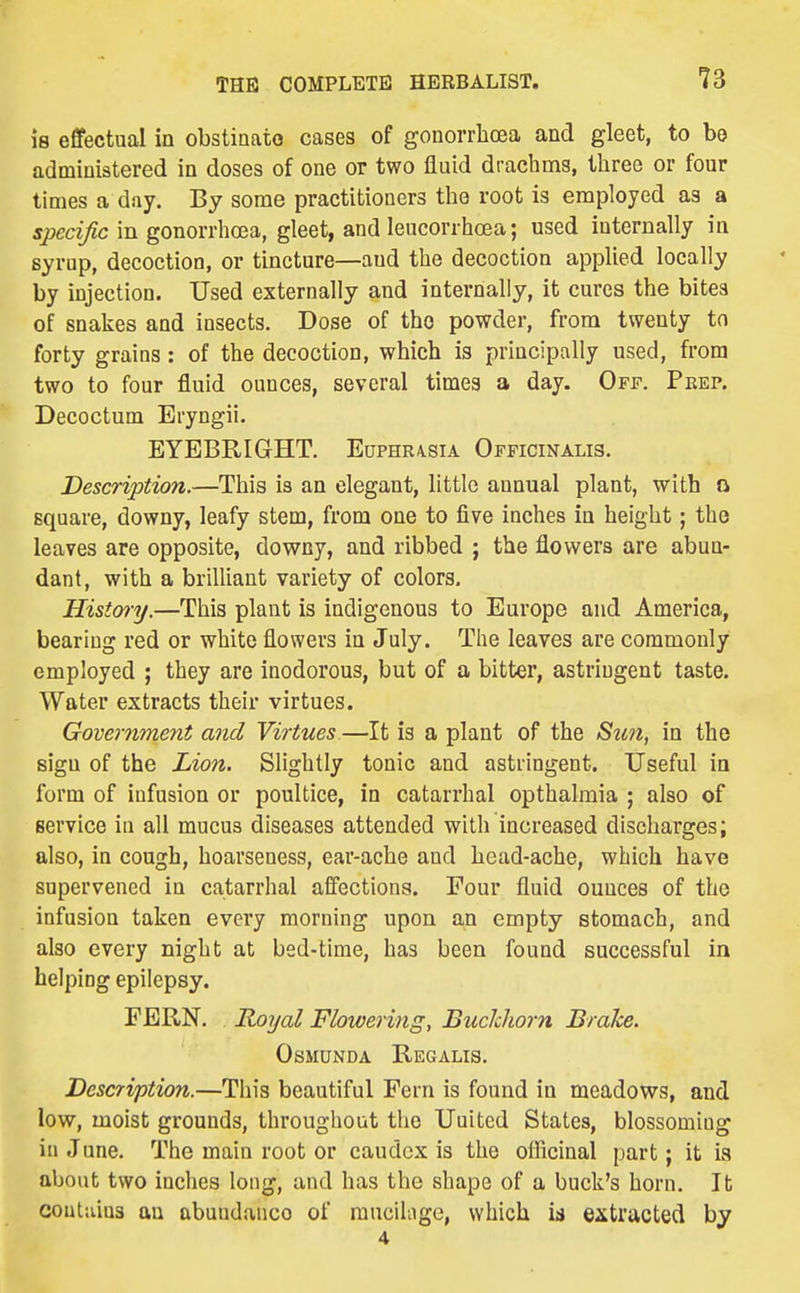 is effectual io obstiaato cases of gonorrhoea and gleet, to be administered in doses of one or two fluid drachms, three or four times a day. By some practitioners the root is employed as a specific in gonorrhoea, gleet, and leucorrhoea; used internally in syrup, decoction, or tincture—and the decoction applied locally by injection. Used externally and internally, it cures the bitea of snakes and insects. Dose of the powder, from twenty tn forty grains: of the decoction, which is principally used, from two to four fluid ounces, several times a day. Off. Prep. Decoctum Eryngii. EYEBRIGHT. Euphr/vsia Officinalis. Description.—This is an elegant, little annual plant, with o square, downy, leafy stem, from one to five inches in height; the leaves are opposite, downy, and ribbed ; the flowers are abun- dant, with a brilUant variety of colors. Hisi&ry.—This plant is indigenous to Europe and America, bearing red or white flowers in July. The leaves are commonly employed ; they are inodorous, but of a bitter, astringent taste. Water extracts their virtues. Government and Virtues—It is a plant of the Sun, in the sign of the Lion. Slightly tonic and astringent. Useful in form of infusion or poultice, in catarrhal opthalmia ; also of service in all mucus diseases attended with increased discharges; also, in cough, hoarseness, ear-ache and head-ache, which have supervened in catarrhal affections. Four fluid ounces of the infusion taken every morning upon an empty stomach, and also every night at bed-time, has been found successful in helping epilepsy. FERN. Royal Flowering, Buclcliorn Brake. OSMUNDA ReGALIS. Description.—This beautiful Fern is found in meadows, and low, moist grounds, throughout the United States, blossoming in June. The main root or caudcx is the officinal part; it ia about two inches long, and has the shape of a buck's horn. It contains an abundance of raucihige, which is extracted by 4
