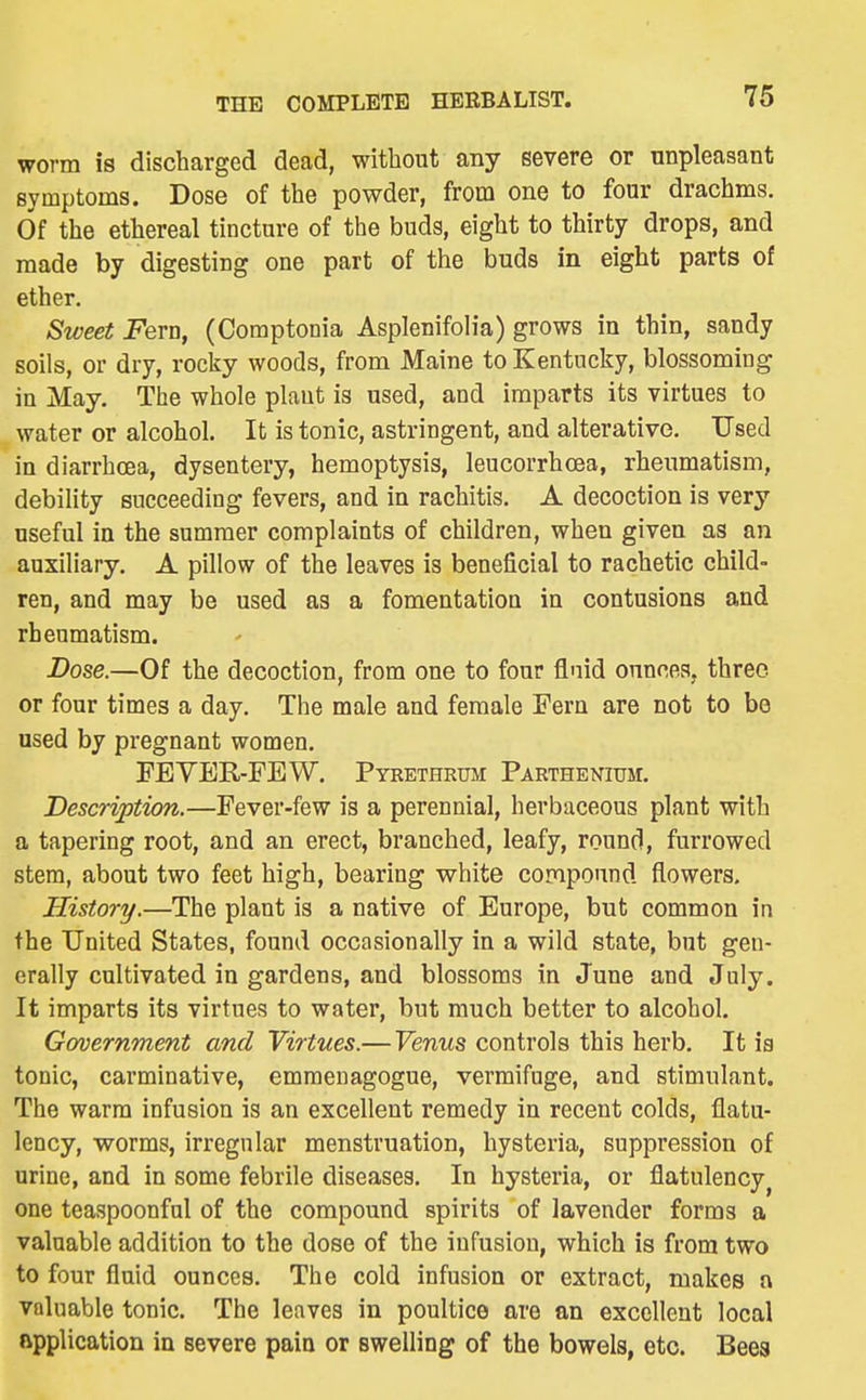 worm is discharged dead, without any severe or unpleasant Byinptoms. Dose of the powder, from one to four drachms. Of the ethereal tincture of the buds, eight to thirty drops, and made by digesting one part of the buds in eight parts of ether. Sweet jPern, (Comptonia Asplenifolia) grows in thin, sandy soils, or dry, rocky woods, from Maine to Kentucky, blossoming in May. The whole plant is used, and imparts its virtues to water or alcohol. It is tonic, astringent, and alterative. Used in diarrhoea, dysentery, hemoptysis, leucorrhoea, rheumatism, debility succeeding fevers, and in rachitis. A decoction is very useful in the summer complaints of children, when given as an auxiliary. A pillow of the leaves is beneficial to rachetic child- ren, and may be used as a fomentation in contusions and rheumatism. Dose.—Of the decoction, from one to four fluid ounces, three or four times a day. The male and female Fern are not to be used by pregnant women. FEYER-FEW. Pyrethrum Parthenium. Description.—Fever-few is a perennial, herbaceous plant with a tapering root, and an erect, branched, leafy, round, furrowed stem, about two feet high, bearing V7hite compound flowers. History.—The plant is a native of Europe, but common in the United States, found occasionally in a wild state, but gen- erally cultivated in gardens, and blossoms in June and July. It imparts its virtues to water, but much better to alcohol. Government and Virtues.— Venus controls this herb. It ia tonic, carminative, emmenagogue, vermifuge, and stimulant. The warm infusion is an excellent remedy in recent colds, flatu- lency, worms, irregular menstruation, hysteria, suppression of urine, and in some febrile diseases. In hysteria, or flatulency^ one teaspoonful of the compound spirits of lavender forms a valuable addition to the dose of the infusion, which is from two to four fluid ounces. The cold infusion or extract, makes a valuable tonic. The leaves in poultice are an excellent local Rpplication in severe pain or swelling of the bowels, etc. Bees