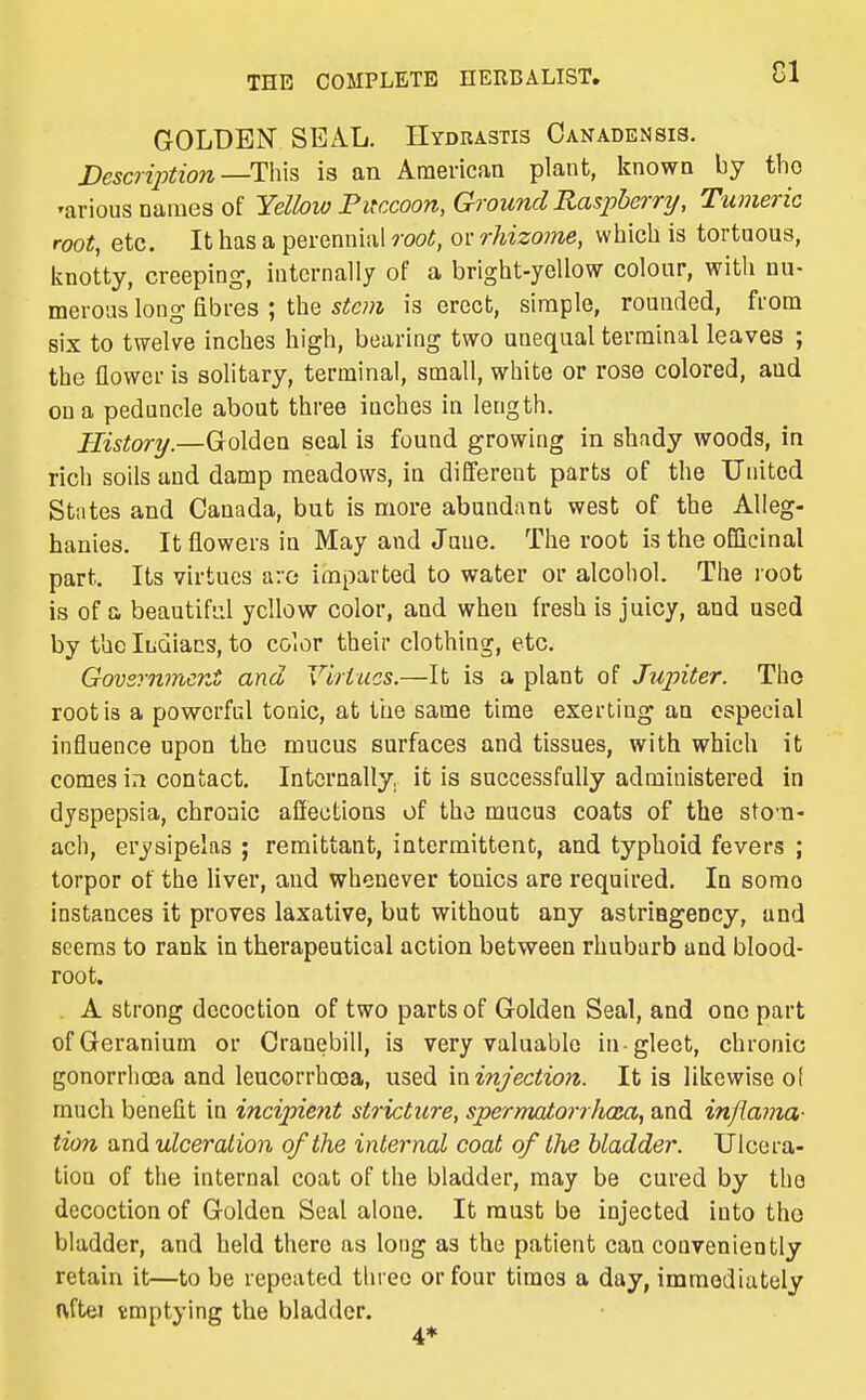 CI GOLDEN SEAL. Hydrastis Canadensis. JDescription—T\m is an American plant, known by the 'arious names of Yellow Fifccoon, Ground Raspberry/, Tumeric root, etc. It has a perennial root, or rhizome, which is tortuous, knotty, creeping, internally of a bright-yellow colour, with nu- merous long fibres ; the is erect, simple, rounded, from six to twelve inches high, bearing two unequal terminal leaves ; the flower is solitary, terminal, small, white or rose colored, aud on a peduncle about three inches in length. History.—Golden seal is found growing in shady woods, in rich soils and damp meadows, in different parts of the United States and Canada, but is more abundant west of the Alleg- hanies. It flowers in May and June. The root is the officinal part. Its virtues a:G imparted to water or alcohol. The loot is of a beautiful yellow color, and when fresh is juicy, and used by the Ihdiacs, to color their clothing, etc. Govsrnincnt and Virtues.—It is a plant of Jupiter. The root is a powerful tonic, at the same time exerting an especial influence upon the mucus surfaces and tissues, with which it comes in contact. Internally, it is successfully administered in dyspepsia, chronic affections of the mucus coats of the stom- ach, erysipelas ; remittant, intermittent, and typhoid fevers ; torpor of the liver, aud whenever tonics are required. In sonic instances it proves laxative, but without any astriagency, and seems to rank in therapeutical action between rhubarb and blood- root. A strong decoction of two parts of Golden Seal, and one part of Geranium or Cranebill, is very valuable in -gleet, chronic gonorrhoea and leucorrhoea, used \x\injection. It is likewise o( much benefit in incipient stricture, spermatorrhoia, and inflama- tion and ulceration of the internal coat of the bladder. Ulcera- tion of the internal coat of the bladder, may be cured by the decoction of Golden Seal alone. It must be injected into the bladder, and held there as long as the patient can conveniently retain it—to be repeated three or four times a day, immediately Hrftei tmptying the bladder.