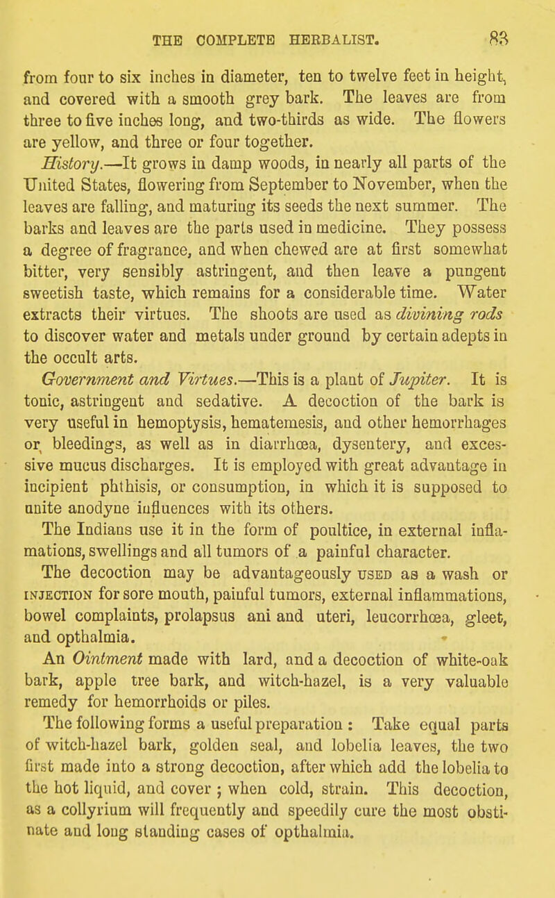 from four to six inches in diameter, ten to twelve feet ia height, and covered with a smooth grey bark. The leaves are from three to five inches long, and two-thirds as wide. The flowers are yellow, and three or four together. History.—It grows in damp woods, ia nearly all parts of the TJiiited States, flowering from September to November, when the leaves are falUng, and maturing its seeds the next summer. The barks and leaves are the parts used in medicine. They possess a degree of fragrance, and when chewed are at first somewhat bitter, very sensibly astringent, and then leave a pungent sweetish taste, which remains for a considerable time. Water extracts their virtues. The shoots are used as divining rods to discover water and metals under ground by certain adepts in the occult arts. Government and Virtues.—This is a plant of Jupiter. It is tonic, astringent and sedative. A decoction of the bark is very useful in hemoptysis, hematemesis, and other hemorrhages or bleedings, as well as in diarrhoea, dysentery, and exces- sive mucus discharges. It is employed with great advantage in incipient phthisis, or consumption, in which it is supposed to unite anodyne influences with its others. The Indians use it in the form of poultice, in external infla- mations, swellings and all tumors of a painful character. The decoction may be advantageously used as a wash or INJECTION for sore mouth, painful tumors, external inflammations, bowel complaints, prolapsus ani and uteri, leucorrhcea, gleet, and opthalmia. An Ointment made with lard, and a decoction of white-oak bark, apple tree bark, and witch-hazel, is a very valuable remedy for hemorrhoids or piles. The following forms a useful preparation : Take equal parts of witch-hazel bark, golden seal, and lobelia leaves, the two first made into a strong decoction, after which add the lobelia to the hot liquid, and cover ; when cold, strain. This decoction, as a coUyrium will frequently and speedily cure the most obsti- nate and long standing cases of opthalmia.