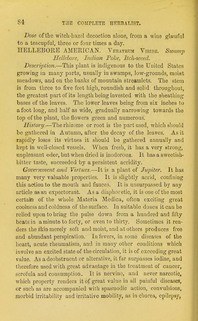 Dose of the witch-hazel decoction alone, from a wine glassful to a teacupful, three or four times a day. HELLEBORE AMERICAN. Veratrum Viride. Swamp Hellebore, Indian Poke, Itxh-wced. Desco-ipLion.—This plant is indigenous to the United States growing in many parts, usually in swamps, low-grounds, moist meadows, and on the banks of mountain streamlets. The stem is from three to five feet high, roundish and solid throughout, the greatest part of its length being invested with the sheathing bases of the leaves. The lower leaves being from six inches to afoot long, and half as wide, gradually narrowing towards the top of the plant, the flowers green and numerous. History.—The rhizome or root is the part used, which should be gathered in Autumn, after the decay of the leaves. As it rapidly loses its virtues it should be gathered annually and kept in well-closed vessels. When fresh, it has a very strong, unpleasant odor, but when dried is inodorous. It has a sweetish- bitter taste, succeeded by a persistent acridity. Government and Virtues.—It is a plant of Jupiter. It has many very valuable properties. It is slightly acrid, confining this action to the mouth and fauces. It is unsurpassed by any article as an expectorant. As a diaphoretic, it is one of the most certain of the whole Materia Medica, often exciting great coolness and coldness of the surface. In suitable doses it can be relied upon to bring the pulse down from a hundred and fifty beats in a minute to forty, or even to thirty. Sometimes it ren- ders the skin merely soft and moist, and at others produces free and abundant perspiration. In fevers, in some diseases of the heart, acute rheumatism, and in many other conditions which involve an excited state of the circulation, it is of exceeding great value. As a deobstruent or alterative, it far surpasses iodine, and therefore used with great advantage in the treatment of cancer, scrofula and consumption. It is nervine, and never narcotic, which property renders it of great value in all painful diseases, or sucli as are accompanied with spasmodic action, convulsions, naorbid irritability and irritative mobility, as in chorea, epilepsy,