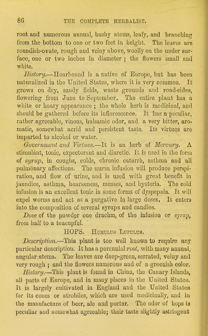 root and numerous annual, bushy stems, leafy, and branching from the bottom to one or two feet in height. The leaves are roundish-ovate, rough and veiny above, woolly on the under sur* face, one or two inches in diameter ; the flowers small and white. History,—Hoarhound is a native of Europe, but has been naturalized in the United States, where it is very common. Ifc grows on dry, sandy fields, waste grounds and road-sides, flowering from Jane to September. The entire plant has a white or hoary appearance ; the whole herb is medicinal, and should be gathered before its inflorescence. It has a peculiar, rather agreeable, vinous, balsamic odor, and a very bitter, aro- matic, somewhat acrid and persistent taste. Its virtues are imparted to alcohol or water. Government and Virtues.—It is an herb of Mercury. A stimulant, tonic, expectorant and diuretic. It is used in the form of syrup, in coughs, colds, chronic catarrh, asthma and all pulmonary affections. The warm infusion will produce perspi- ration, and flow of urine, and is used with great benefit in jaundice, asthma, hoarseness, menses, and hysteria. The cold infusion is an excellent tonic in some forms of dyspepsia. It will expel worms and act as a purgative in large doses. It enters into the composition of several syrups and candies. Dose of the powder one drachm, of the infusion or syrap, from half to a teacupful. HOPS. HUMULUS LUPULUS. Description.—This plant is too well known to require any particular description. It has a perennial root, with many annual, angular sterna. The leaves are deep-green, serrated, veiny and very rough ; and the flowers numerous and of a greenish color. History.—This plant is found in China, the Canary Islands, all parts of Europe, and in many places in the Uuited States. It is largely cultivated in England and the United States for its cones or strobiles, which are used medicinally, and in the manufacture of beer, ale and porter. The odor of hops is peculiar and somewhat agreeable; their taste slightly astdugent