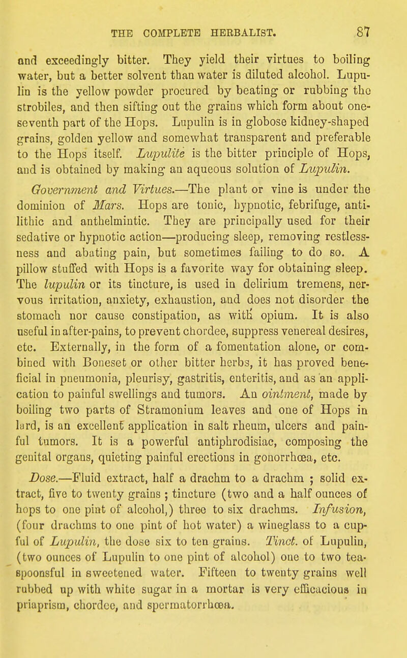 ond exceedingly bitter. They yield their virtues to boiling water, but a belter solvent than water is diluted alcohol. Lupu- lin is the yellow powder procured by beating or rubbing the strobiles, and then sifting out the grains which form about one- seventh part of the Hops. Lupulin is in globose kidney-shaped grains, goldea yellow and somewhat transparent and preferable to the Hops itself. Lupulite is the bitter principle of Hops, and is obtained by making an aqueous solution of Lupulin. Government and Virtues.—The plant or vine is under the dominion of Mars. Hops are tonic, hypnotic, febrifuge, anti- lithic and anthelmintic. They are principally used for their sedative or hypnotic action—producing sleep, removing restless- ness and abating pain, but sometimes failing to do so. A pillow stuGfed with Hops is a favorite way for obtaining sleep. The lupulin or its tincture, is used in delirium tremens, ner- vous irritation, anxiety, exhaustion, a,ud does not disorder the stomach nor cause constipation, as witH opium. It is also useful in after-pains, to prevent chordee, suppress venereal desires, etc. Externally, in the form of a fomentation alone, or com- bined with Boneset or other bitter herbs, it has proved bene- ficial in pneumonia, pleurisy, gastritis, enteritis, and as an appli- cation to painful swellings and tumors. An ointment, made by boiling two parts of Stramonium leaves and one of Hops in lard, is an excellent application in salt rheum, ulcers and pain- ful tumors. It is a powerful antiphrodisiac, composing the genital organs, quieting painful erectious in gonorrhoea, etc. Dose.—Fluid extract, half a drachm to a drachm ; solid ex- tract, five to twenty grains ; tincture (two and a half ounces of hops to one pint of alcohol,) three to six drachms. Infusion, (four drachms to one pint of hot water) a wineglass to a cup- ful of Lupulin, the dose six to ten grains. Tinct. of Lupulin, (two ounces of Lupulin to one pint of alcohol) one to two tea- spoonsful in sweetened water. Fifteen to twenty grains well rubbed up with white sugar in a mortar is very efficacious in priaprism, chordee, and spermatorrhoea.