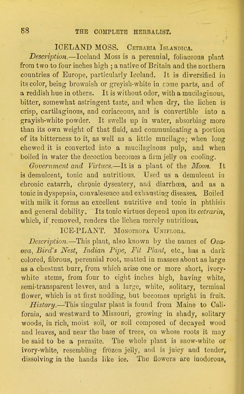 ICELAND MOSS. Cetraria Islandica. Description.—Iceland Moss is a perennial, foliaceons plant from two to four inches high ; a native of Britain and the northern countries of Europe, particularly Iceland. It is diversified in its color, being brownish or greyish-white in come parts, and of a reddish hue in others. It is without odor, with a mucilaginous, bitter, somewhat astringent taste, and when dry, the lichen is crisp, cartilaginous, and coriaceous, and is convertible into a grayish-white powder. It sv/ells up in water, absorbing more than its own weight of that fluid, and communicating a portion of its bitterness to it, as well as a little mucilage; when long chewed it is converted into a mucilaginous pulp, and when boiled in water the decoction becomes a firm jelly on cooling-. Government and Virtues.—It is a plant of the Moon. It is demulcent, tonic and nutritious. Used us a demulcent in chronic catarrh, chronic dysentery, and diarrhoea, and as a tonic in dyspepsia, convalescnce and exhausting diseases. Boiled with milii it forms an excellent nutritive and tonic in phthisis and general debility. Its tonic virtues depend upon its cetrarin, which, if removed, renders the lichen merely nutritious. ICE-PLANT. MoNOTROPA Unifi.ora. Descriptio7i.—This plant, also known by the names of Ovor ova, Bird's Nest, Indian Pipe, Fit Plant, etc., has a dark colored, fibrous, perennial root, matted in masses about as large as a chestnut burr, from which arise one or more short, ivory- white stems, from four to eight inches high, having white, semi-transparent leaves, and a large, white, solitary, terminal flower, which is at first nodding, but becomes upright in fruit. History.—This singular plant is found from Maine to Cali- fornia, and westward to Missouri, growing in shady, solitary woods, in rich, moist soil, or soil composed of decayed wood and leaves, and near the base of trees, on whose roots it may be said to be a parasite. The whole plant is snow-white or ivory-white, resembling frozen jelly, and is juicy and tender, dissolving in the hands like ice. The flowers are inodorous,